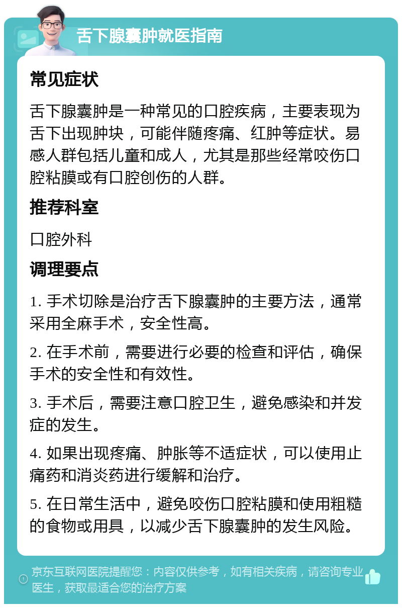 舌下腺囊肿就医指南 常见症状 舌下腺囊肿是一种常见的口腔疾病，主要表现为舌下出现肿块，可能伴随疼痛、红肿等症状。易感人群包括儿童和成人，尤其是那些经常咬伤口腔粘膜或有口腔创伤的人群。 推荐科室 口腔外科 调理要点 1. 手术切除是治疗舌下腺囊肿的主要方法，通常采用全麻手术，安全性高。 2. 在手术前，需要进行必要的检查和评估，确保手术的安全性和有效性。 3. 手术后，需要注意口腔卫生，避免感染和并发症的发生。 4. 如果出现疼痛、肿胀等不适症状，可以使用止痛药和消炎药进行缓解和治疗。 5. 在日常生活中，避免咬伤口腔粘膜和使用粗糙的食物或用具，以减少舌下腺囊肿的发生风险。