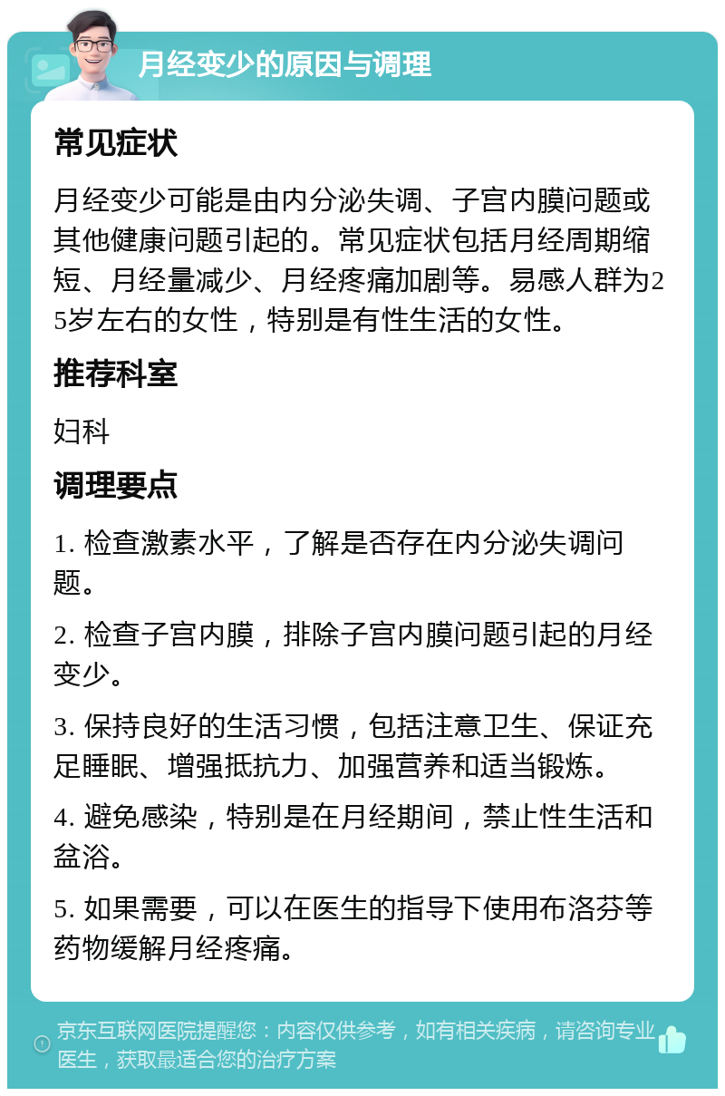 月经变少的原因与调理 常见症状 月经变少可能是由内分泌失调、子宫内膜问题或其他健康问题引起的。常见症状包括月经周期缩短、月经量减少、月经疼痛加剧等。易感人群为25岁左右的女性，特别是有性生活的女性。 推荐科室 妇科 调理要点 1. 检查激素水平，了解是否存在内分泌失调问题。 2. 检查子宫内膜，排除子宫内膜问题引起的月经变少。 3. 保持良好的生活习惯，包括注意卫生、保证充足睡眠、增强抵抗力、加强营养和适当锻炼。 4. 避免感染，特别是在月经期间，禁止性生活和盆浴。 5. 如果需要，可以在医生的指导下使用布洛芬等药物缓解月经疼痛。