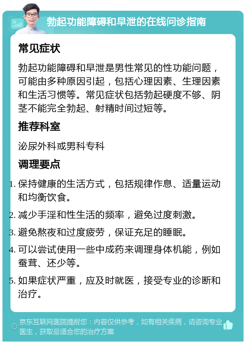 勃起功能障碍和早泄的在线问诊指南 常见症状 勃起功能障碍和早泄是男性常见的性功能问题，可能由多种原因引起，包括心理因素、生理因素和生活习惯等。常见症状包括勃起硬度不够、阴茎不能完全勃起、射精时间过短等。 推荐科室 泌尿外科或男科专科 调理要点 保持健康的生活方式，包括规律作息、适量运动和均衡饮食。 减少手淫和性生活的频率，避免过度刺激。 避免熬夜和过度疲劳，保证充足的睡眠。 可以尝试使用一些中成药来调理身体机能，例如蚕茸、还少等。 如果症状严重，应及时就医，接受专业的诊断和治疗。