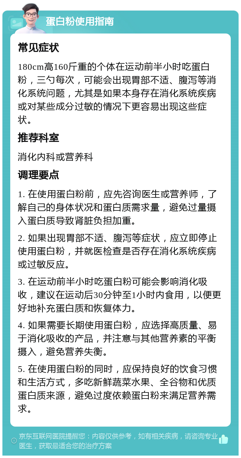 蛋白粉使用指南 常见症状 180cm高160斤重的个体在运动前半小时吃蛋白粉，三勺每次，可能会出现胃部不适、腹泻等消化系统问题，尤其是如果本身存在消化系统疾病或对某些成分过敏的情况下更容易出现这些症状。 推荐科室 消化内科或营养科 调理要点 1. 在使用蛋白粉前，应先咨询医生或营养师，了解自己的身体状况和蛋白质需求量，避免过量摄入蛋白质导致肾脏负担加重。 2. 如果出现胃部不适、腹泻等症状，应立即停止使用蛋白粉，并就医检查是否存在消化系统疾病或过敏反应。 3. 在运动前半小时吃蛋白粉可能会影响消化吸收，建议在运动后30分钟至1小时内食用，以便更好地补充蛋白质和恢复体力。 4. 如果需要长期使用蛋白粉，应选择高质量、易于消化吸收的产品，并注意与其他营养素的平衡摄入，避免营养失衡。 5. 在使用蛋白粉的同时，应保持良好的饮食习惯和生活方式，多吃新鲜蔬菜水果、全谷物和优质蛋白质来源，避免过度依赖蛋白粉来满足营养需求。