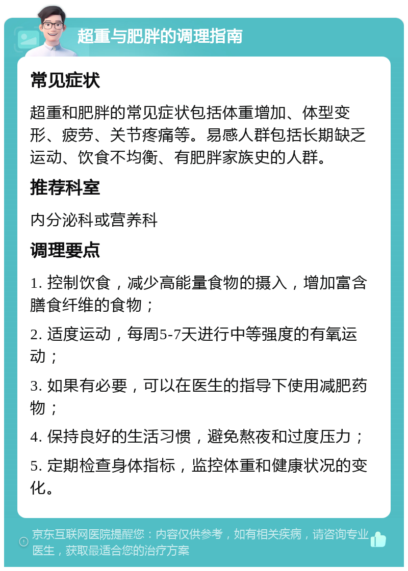 超重与肥胖的调理指南 常见症状 超重和肥胖的常见症状包括体重增加、体型变形、疲劳、关节疼痛等。易感人群包括长期缺乏运动、饮食不均衡、有肥胖家族史的人群。 推荐科室 内分泌科或营养科 调理要点 1. 控制饮食，减少高能量食物的摄入，增加富含膳食纤维的食物； 2. 适度运动，每周5-7天进行中等强度的有氧运动； 3. 如果有必要，可以在医生的指导下使用减肥药物； 4. 保持良好的生活习惯，避免熬夜和过度压力； 5. 定期检查身体指标，监控体重和健康状况的变化。