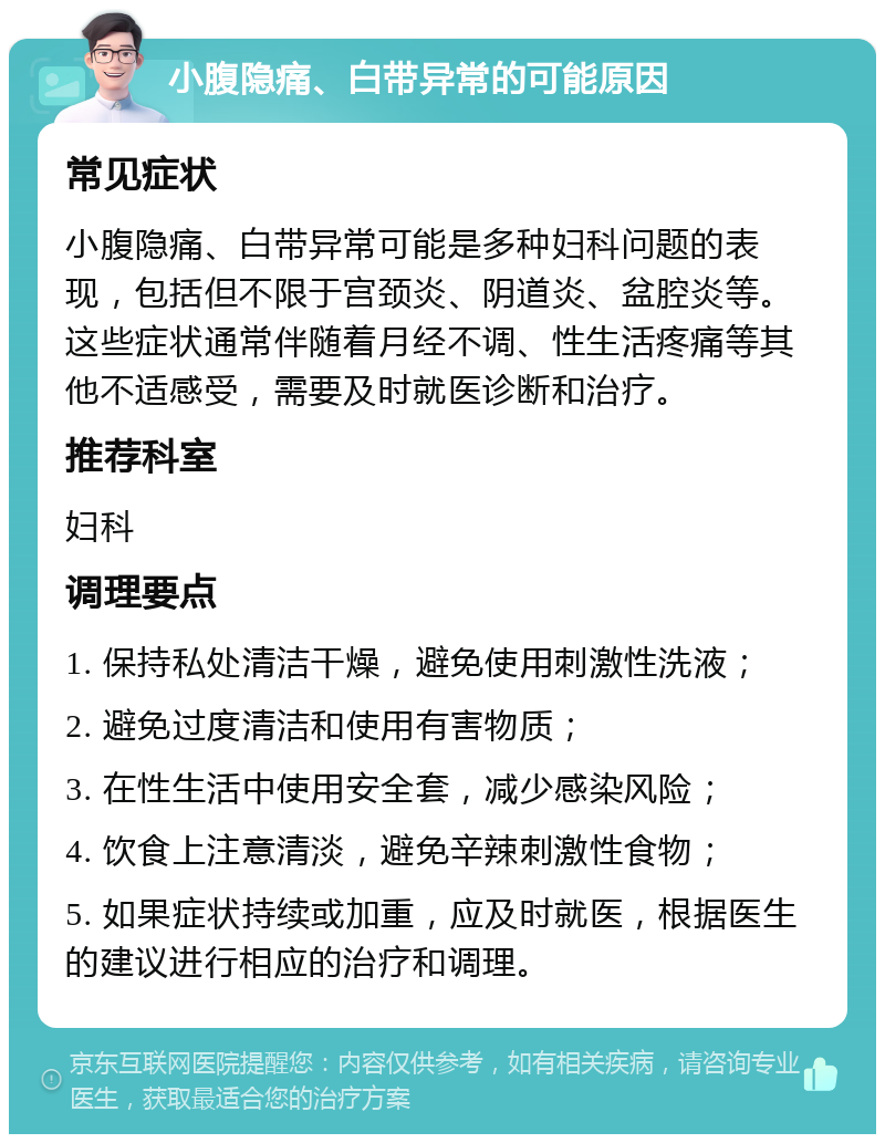 小腹隐痛、白带异常的可能原因 常见症状 小腹隐痛、白带异常可能是多种妇科问题的表现，包括但不限于宫颈炎、阴道炎、盆腔炎等。这些症状通常伴随着月经不调、性生活疼痛等其他不适感受，需要及时就医诊断和治疗。 推荐科室 妇科 调理要点 1. 保持私处清洁干燥，避免使用刺激性洗液； 2. 避免过度清洁和使用有害物质； 3. 在性生活中使用安全套，减少感染风险； 4. 饮食上注意清淡，避免辛辣刺激性食物； 5. 如果症状持续或加重，应及时就医，根据医生的建议进行相应的治疗和调理。