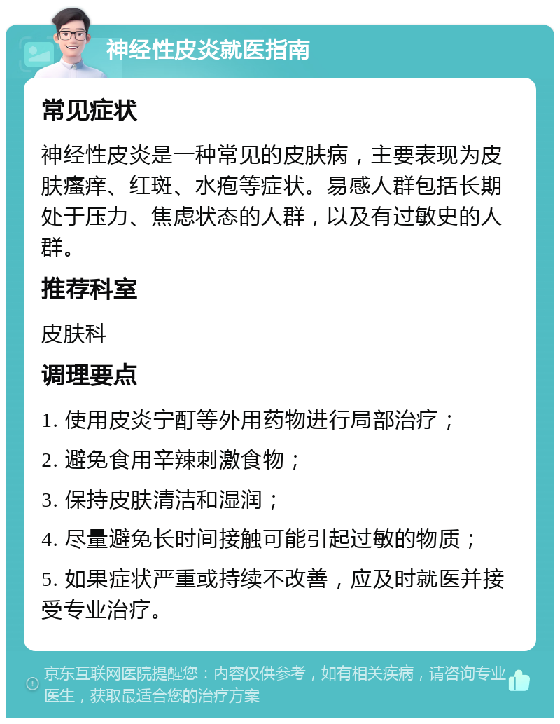 神经性皮炎就医指南 常见症状 神经性皮炎是一种常见的皮肤病，主要表现为皮肤瘙痒、红斑、水疱等症状。易感人群包括长期处于压力、焦虑状态的人群，以及有过敏史的人群。 推荐科室 皮肤科 调理要点 1. 使用皮炎宁酊等外用药物进行局部治疗； 2. 避免食用辛辣刺激食物； 3. 保持皮肤清洁和湿润； 4. 尽量避免长时间接触可能引起过敏的物质； 5. 如果症状严重或持续不改善，应及时就医并接受专业治疗。