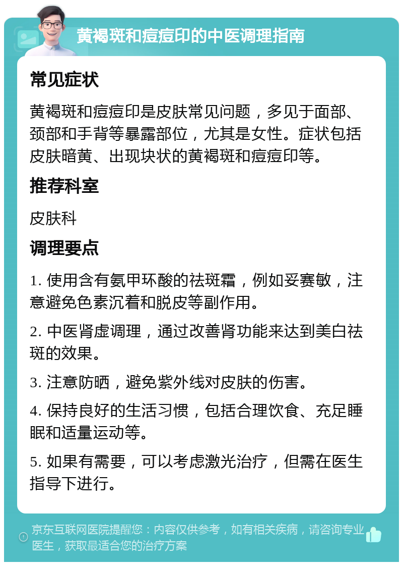 黄褐斑和痘痘印的中医调理指南 常见症状 黄褐斑和痘痘印是皮肤常见问题，多见于面部、颈部和手背等暴露部位，尤其是女性。症状包括皮肤暗黄、出现块状的黄褐斑和痘痘印等。 推荐科室 皮肤科 调理要点 1. 使用含有氨甲环酸的祛斑霜，例如妥赛敏，注意避免色素沉着和脱皮等副作用。 2. 中医肾虚调理，通过改善肾功能来达到美白祛斑的效果。 3. 注意防晒，避免紫外线对皮肤的伤害。 4. 保持良好的生活习惯，包括合理饮食、充足睡眠和适量运动等。 5. 如果有需要，可以考虑激光治疗，但需在医生指导下进行。