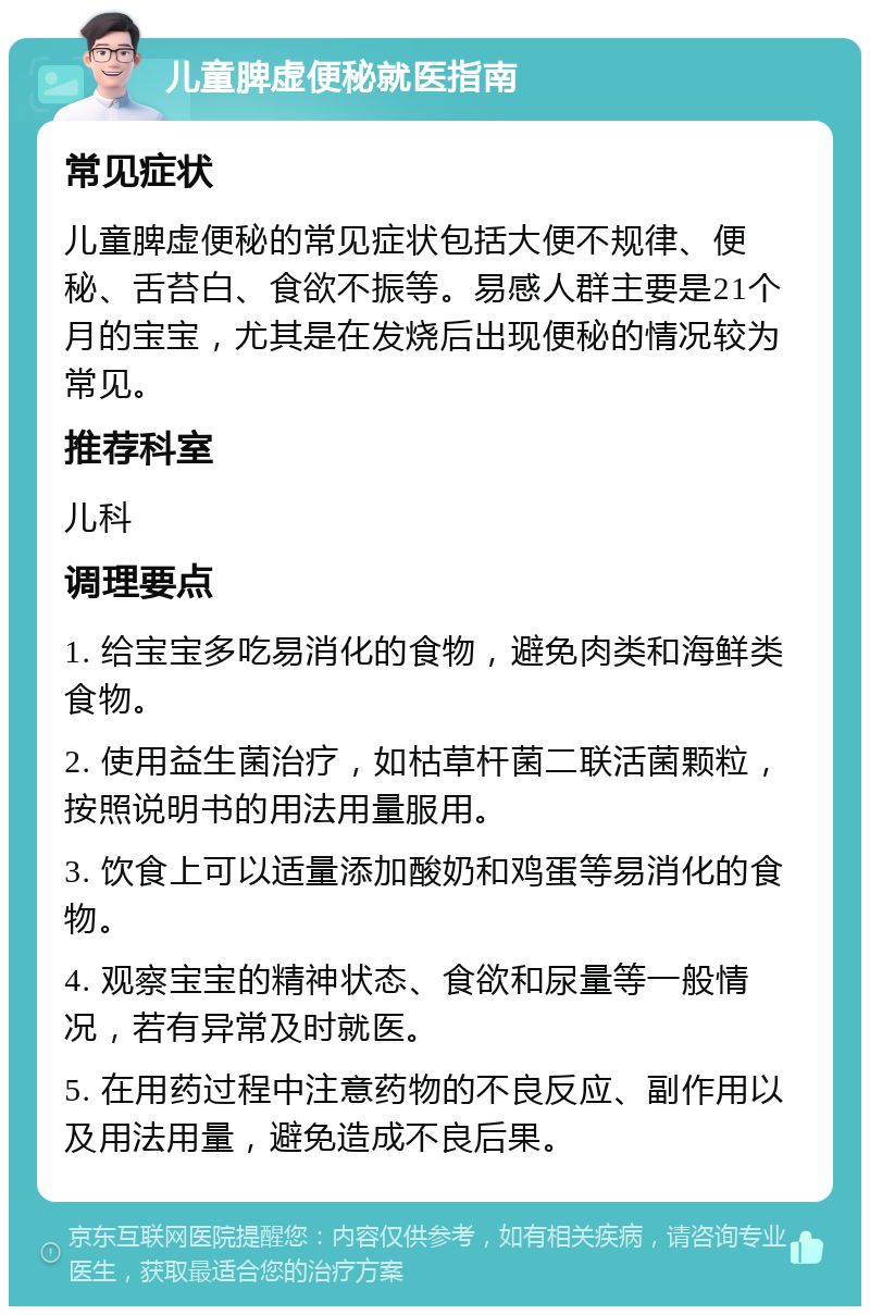 儿童脾虚便秘就医指南 常见症状 儿童脾虚便秘的常见症状包括大便不规律、便秘、舌苔白、食欲不振等。易感人群主要是21个月的宝宝，尤其是在发烧后出现便秘的情况较为常见。 推荐科室 儿科 调理要点 1. 给宝宝多吃易消化的食物，避免肉类和海鲜类食物。 2. 使用益生菌治疗，如枯草杆菌二联活菌颗粒，按照说明书的用法用量服用。 3. 饮食上可以适量添加酸奶和鸡蛋等易消化的食物。 4. 观察宝宝的精神状态、食欲和尿量等一般情况，若有异常及时就医。 5. 在用药过程中注意药物的不良反应、副作用以及用法用量，避免造成不良后果。