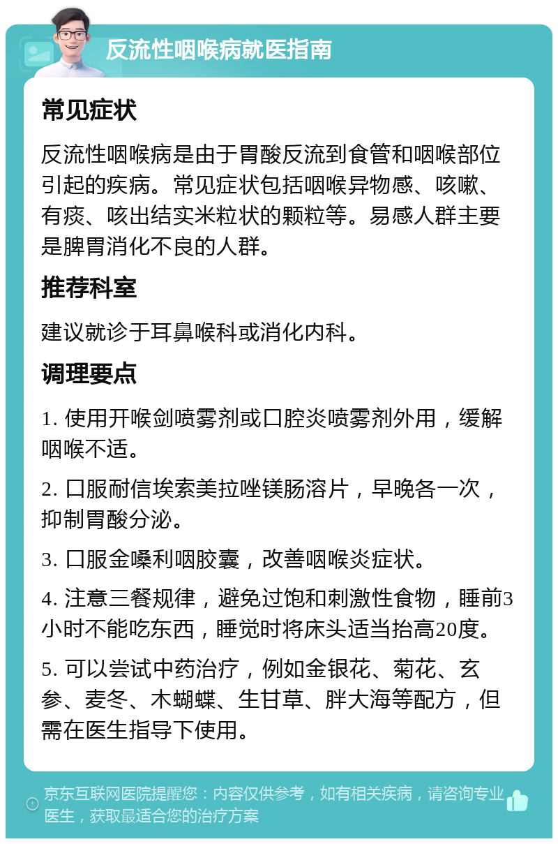 反流性咽喉病就医指南 常见症状 反流性咽喉病是由于胃酸反流到食管和咽喉部位引起的疾病。常见症状包括咽喉异物感、咳嗽、有痰、咳出结实米粒状的颗粒等。易感人群主要是脾胃消化不良的人群。 推荐科室 建议就诊于耳鼻喉科或消化内科。 调理要点 1. 使用开喉剑喷雾剂或口腔炎喷雾剂外用，缓解咽喉不适。 2. 口服耐信埃索美拉唑镁肠溶片，早晚各一次，抑制胃酸分泌。 3. 口服金嗓利咽胶囊，改善咽喉炎症状。 4. 注意三餐规律，避免过饱和刺激性食物，睡前3小时不能吃东西，睡觉时将床头适当抬高20度。 5. 可以尝试中药治疗，例如金银花、菊花、玄参、麦冬、木蝴蝶、生甘草、胖大海等配方，但需在医生指导下使用。