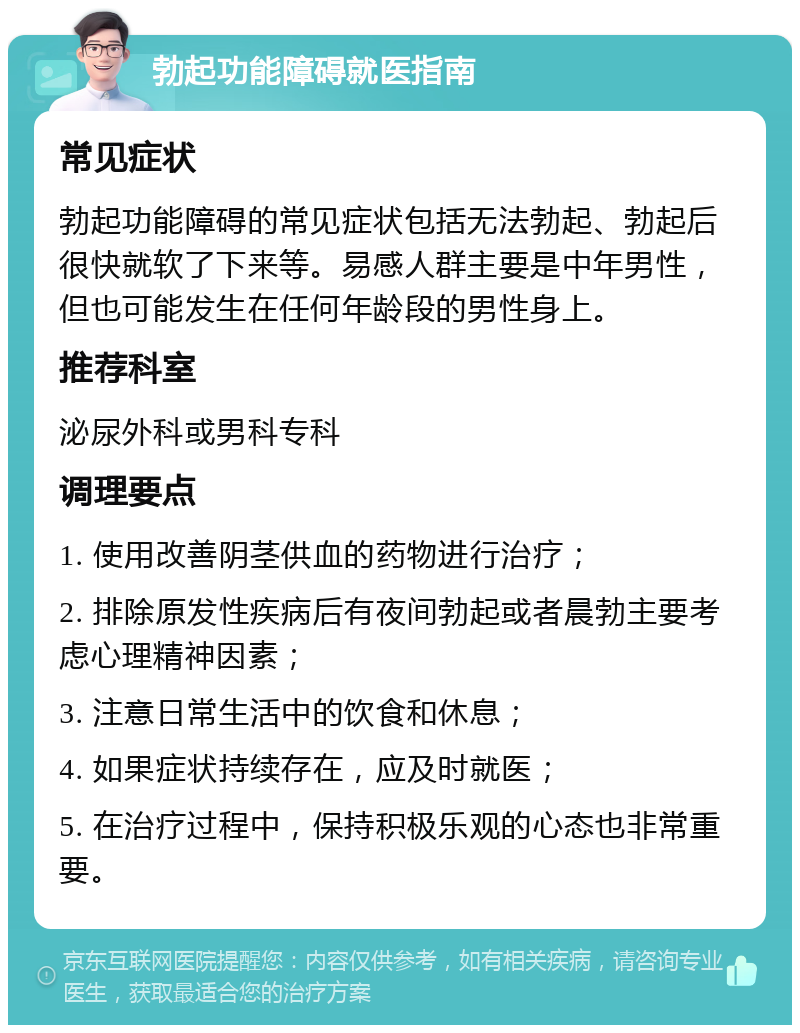 勃起功能障碍就医指南 常见症状 勃起功能障碍的常见症状包括无法勃起、勃起后很快就软了下来等。易感人群主要是中年男性，但也可能发生在任何年龄段的男性身上。 推荐科室 泌尿外科或男科专科 调理要点 1. 使用改善阴茎供血的药物进行治疗； 2. 排除原发性疾病后有夜间勃起或者晨勃主要考虑心理精神因素； 3. 注意日常生活中的饮食和休息； 4. 如果症状持续存在，应及时就医； 5. 在治疗过程中，保持积极乐观的心态也非常重要。