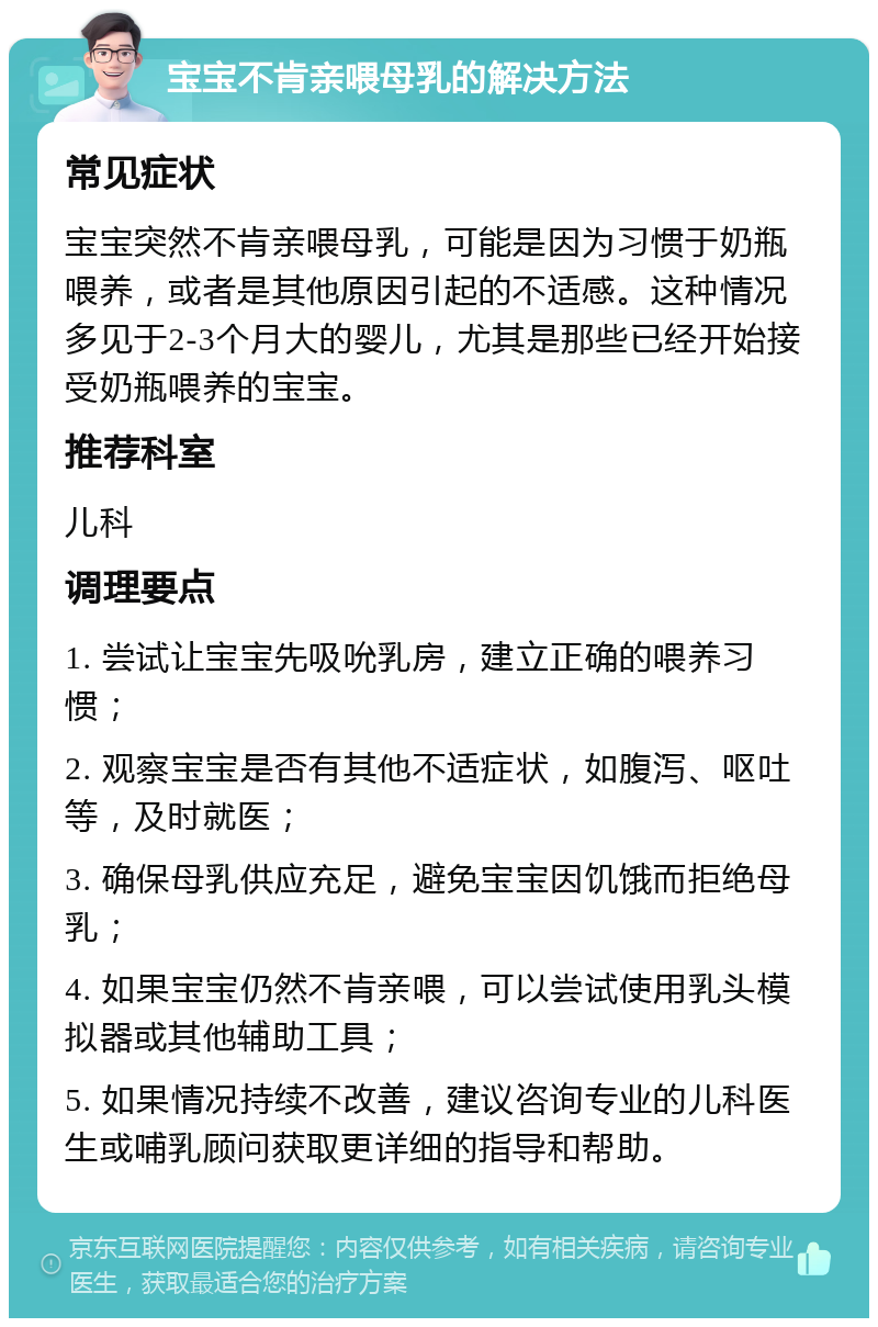 宝宝不肯亲喂母乳的解决方法 常见症状 宝宝突然不肯亲喂母乳，可能是因为习惯于奶瓶喂养，或者是其他原因引起的不适感。这种情况多见于2-3个月大的婴儿，尤其是那些已经开始接受奶瓶喂养的宝宝。 推荐科室 儿科 调理要点 1. 尝试让宝宝先吸吮乳房，建立正确的喂养习惯； 2. 观察宝宝是否有其他不适症状，如腹泻、呕吐等，及时就医； 3. 确保母乳供应充足，避免宝宝因饥饿而拒绝母乳； 4. 如果宝宝仍然不肯亲喂，可以尝试使用乳头模拟器或其他辅助工具； 5. 如果情况持续不改善，建议咨询专业的儿科医生或哺乳顾问获取更详细的指导和帮助。