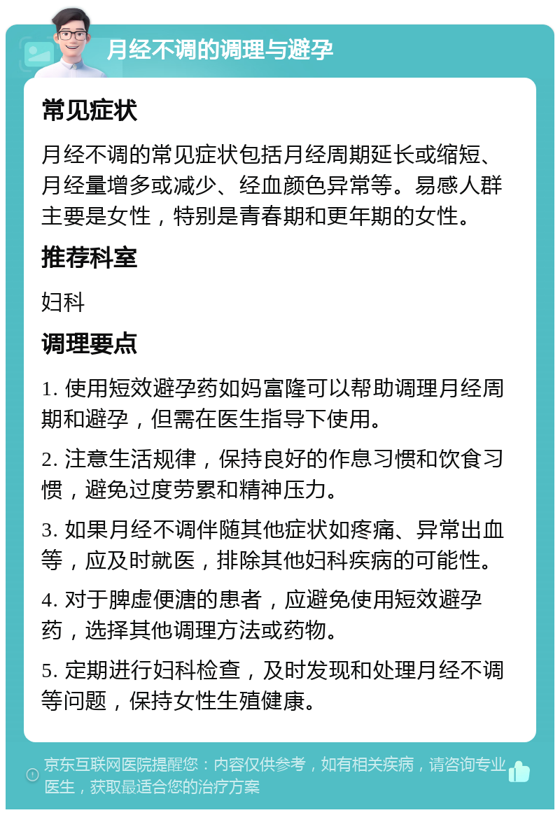 月经不调的调理与避孕 常见症状 月经不调的常见症状包括月经周期延长或缩短、月经量增多或减少、经血颜色异常等。易感人群主要是女性，特别是青春期和更年期的女性。 推荐科室 妇科 调理要点 1. 使用短效避孕药如妈富隆可以帮助调理月经周期和避孕，但需在医生指导下使用。 2. 注意生活规律，保持良好的作息习惯和饮食习惯，避免过度劳累和精神压力。 3. 如果月经不调伴随其他症状如疼痛、异常出血等，应及时就医，排除其他妇科疾病的可能性。 4. 对于脾虚便溏的患者，应避免使用短效避孕药，选择其他调理方法或药物。 5. 定期进行妇科检查，及时发现和处理月经不调等问题，保持女性生殖健康。