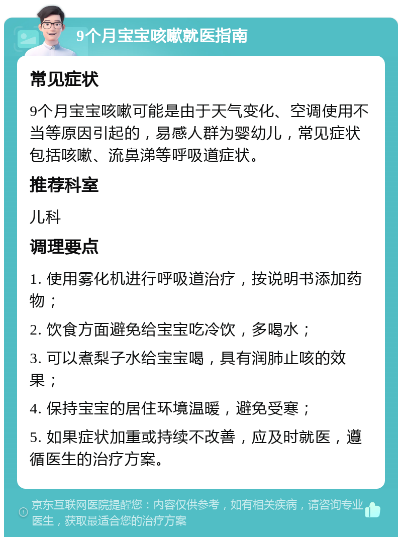 9个月宝宝咳嗽就医指南 常见症状 9个月宝宝咳嗽可能是由于天气变化、空调使用不当等原因引起的，易感人群为婴幼儿，常见症状包括咳嗽、流鼻涕等呼吸道症状。 推荐科室 儿科 调理要点 1. 使用雾化机进行呼吸道治疗，按说明书添加药物； 2. 饮食方面避免给宝宝吃冷饮，多喝水； 3. 可以煮梨子水给宝宝喝，具有润肺止咳的效果； 4. 保持宝宝的居住环境温暖，避免受寒； 5. 如果症状加重或持续不改善，应及时就医，遵循医生的治疗方案。