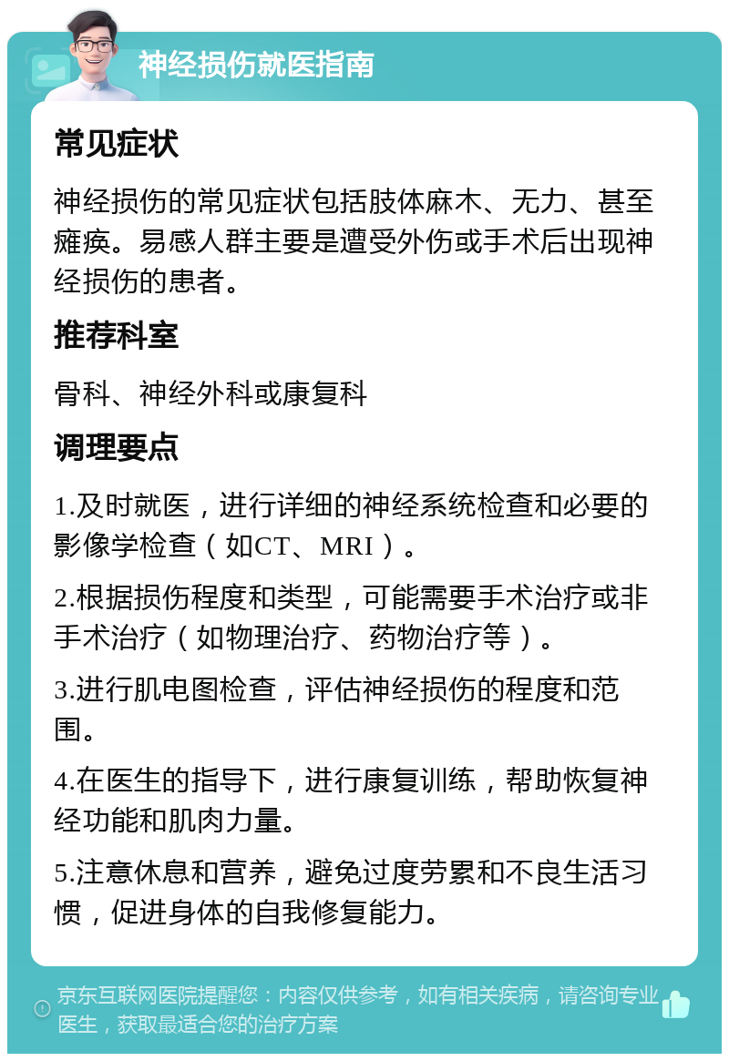 神经损伤就医指南 常见症状 神经损伤的常见症状包括肢体麻木、无力、甚至瘫痪。易感人群主要是遭受外伤或手术后出现神经损伤的患者。 推荐科室 骨科、神经外科或康复科 调理要点 1.及时就医，进行详细的神经系统检查和必要的影像学检查（如CT、MRI）。 2.根据损伤程度和类型，可能需要手术治疗或非手术治疗（如物理治疗、药物治疗等）。 3.进行肌电图检查，评估神经损伤的程度和范围。 4.在医生的指导下，进行康复训练，帮助恢复神经功能和肌肉力量。 5.注意休息和营养，避免过度劳累和不良生活习惯，促进身体的自我修复能力。