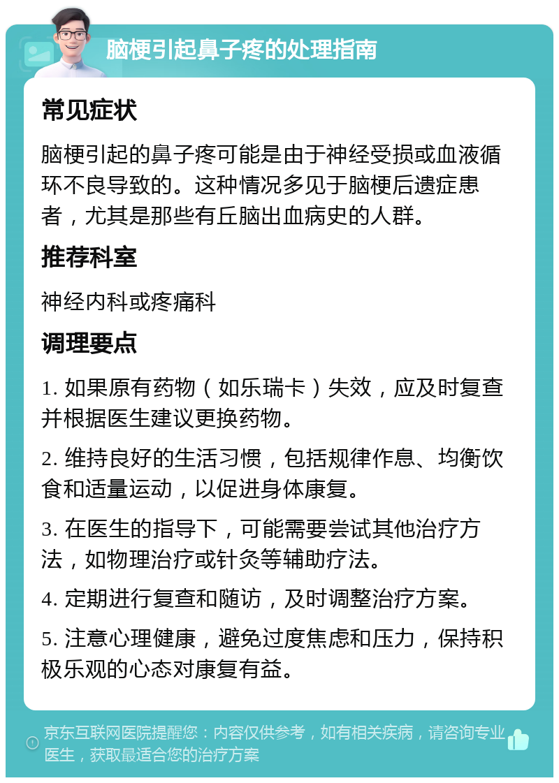 脑梗引起鼻子疼的处理指南 常见症状 脑梗引起的鼻子疼可能是由于神经受损或血液循环不良导致的。这种情况多见于脑梗后遗症患者，尤其是那些有丘脑出血病史的人群。 推荐科室 神经内科或疼痛科 调理要点 1. 如果原有药物（如乐瑞卡）失效，应及时复查并根据医生建议更换药物。 2. 维持良好的生活习惯，包括规律作息、均衡饮食和适量运动，以促进身体康复。 3. 在医生的指导下，可能需要尝试其他治疗方法，如物理治疗或针灸等辅助疗法。 4. 定期进行复查和随访，及时调整治疗方案。 5. 注意心理健康，避免过度焦虑和压力，保持积极乐观的心态对康复有益。