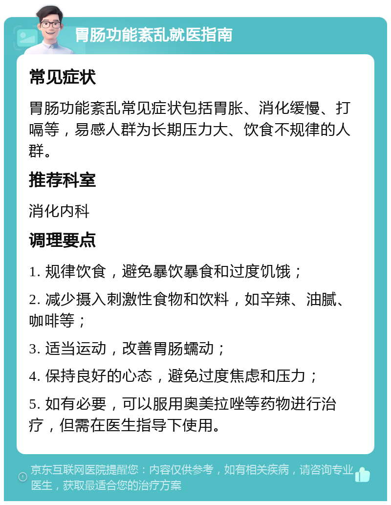 胃肠功能紊乱就医指南 常见症状 胃肠功能紊乱常见症状包括胃胀、消化缓慢、打嗝等，易感人群为长期压力大、饮食不规律的人群。 推荐科室 消化内科 调理要点 1. 规律饮食，避免暴饮暴食和过度饥饿； 2. 减少摄入刺激性食物和饮料，如辛辣、油腻、咖啡等； 3. 适当运动，改善胃肠蠕动； 4. 保持良好的心态，避免过度焦虑和压力； 5. 如有必要，可以服用奥美拉唑等药物进行治疗，但需在医生指导下使用。