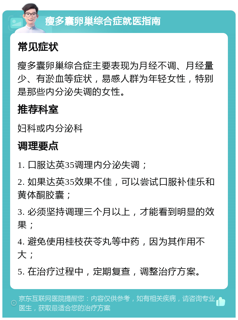 瘦多囊卵巢综合症就医指南 常见症状 瘦多囊卵巢综合症主要表现为月经不调、月经量少、有淤血等症状，易感人群为年轻女性，特别是那些内分泌失调的女性。 推荐科室 妇科或内分泌科 调理要点 1. 口服达英35调理内分泌失调； 2. 如果达英35效果不佳，可以尝试口服补佳乐和黄体酮胶囊； 3. 必须坚持调理三个月以上，才能看到明显的效果； 4. 避免使用桂枝茯苓丸等中药，因为其作用不大； 5. 在治疗过程中，定期复查，调整治疗方案。