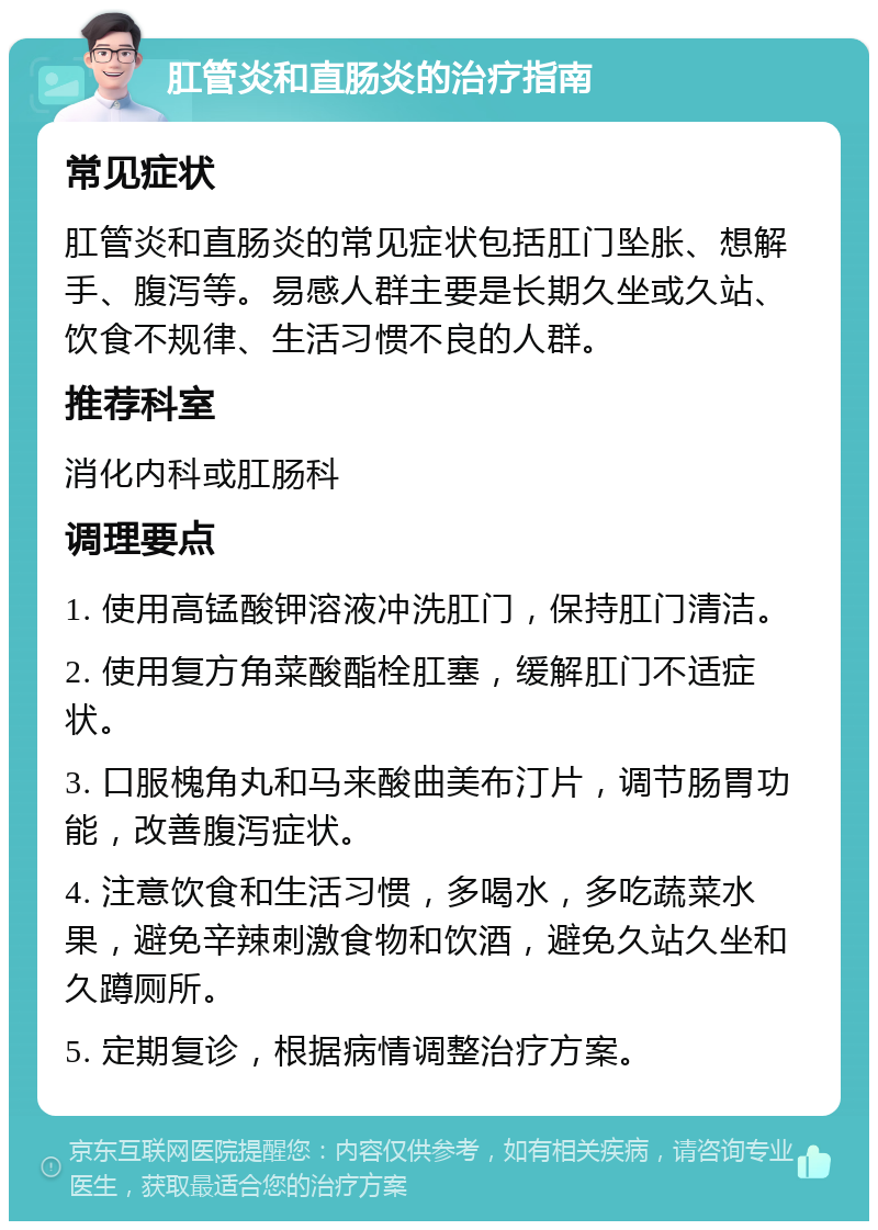 肛管炎和直肠炎的治疗指南 常见症状 肛管炎和直肠炎的常见症状包括肛门坠胀、想解手、腹泻等。易感人群主要是长期久坐或久站、饮食不规律、生活习惯不良的人群。 推荐科室 消化内科或肛肠科 调理要点 1. 使用高锰酸钾溶液冲洗肛门，保持肛门清洁。 2. 使用复方角菜酸酯栓肛塞，缓解肛门不适症状。 3. 口服槐角丸和马来酸曲美布汀片，调节肠胃功能，改善腹泻症状。 4. 注意饮食和生活习惯，多喝水，多吃蔬菜水果，避免辛辣刺激食物和饮酒，避免久站久坐和久蹲厕所。 5. 定期复诊，根据病情调整治疗方案。