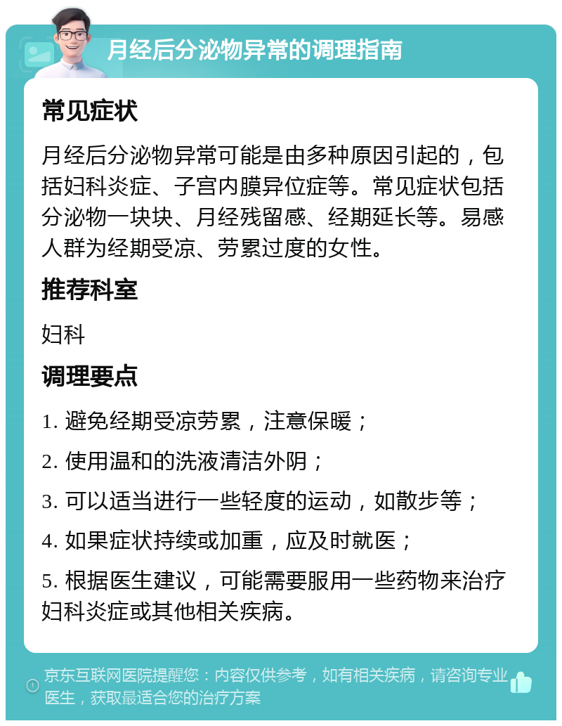 月经后分泌物异常的调理指南 常见症状 月经后分泌物异常可能是由多种原因引起的，包括妇科炎症、子宫内膜异位症等。常见症状包括分泌物一块块、月经残留感、经期延长等。易感人群为经期受凉、劳累过度的女性。 推荐科室 妇科 调理要点 1. 避免经期受凉劳累，注意保暖； 2. 使用温和的洗液清洁外阴； 3. 可以适当进行一些轻度的运动，如散步等； 4. 如果症状持续或加重，应及时就医； 5. 根据医生建议，可能需要服用一些药物来治疗妇科炎症或其他相关疾病。