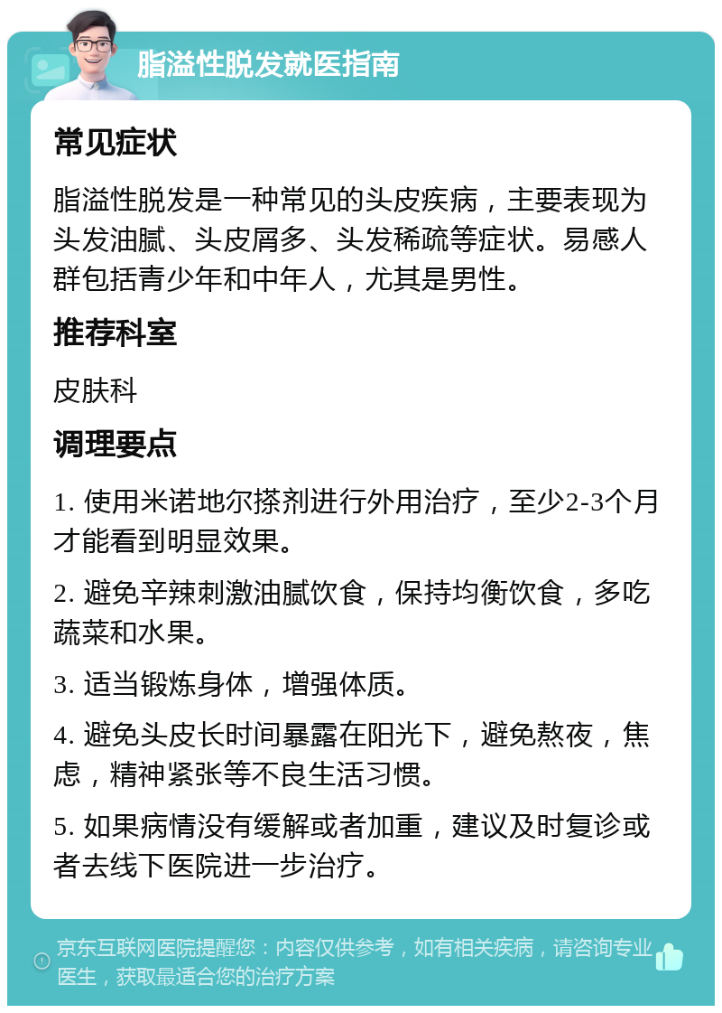 脂溢性脱发就医指南 常见症状 脂溢性脱发是一种常见的头皮疾病，主要表现为头发油腻、头皮屑多、头发稀疏等症状。易感人群包括青少年和中年人，尤其是男性。 推荐科室 皮肤科 调理要点 1. 使用米诺地尔搽剂进行外用治疗，至少2-3个月才能看到明显效果。 2. 避免辛辣刺激油腻饮食，保持均衡饮食，多吃蔬菜和水果。 3. 适当锻炼身体，增强体质。 4. 避免头皮长时间暴露在阳光下，避免熬夜，焦虑，精神紧张等不良生活习惯。 5. 如果病情没有缓解或者加重，建议及时复诊或者去线下医院进一步治疗。