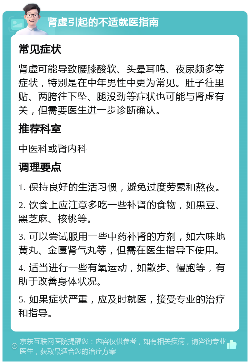 肾虚引起的不适就医指南 常见症状 肾虚可能导致腰膝酸软、头晕耳鸣、夜尿频多等症状，特别是在中年男性中更为常见。肚子往里贴、两胯往下坠、腿没劲等症状也可能与肾虚有关，但需要医生进一步诊断确认。 推荐科室 中医科或肾内科 调理要点 1. 保持良好的生活习惯，避免过度劳累和熬夜。 2. 饮食上应注意多吃一些补肾的食物，如黑豆、黑芝麻、核桃等。 3. 可以尝试服用一些中药补肾的方剂，如六味地黄丸、金匮肾气丸等，但需在医生指导下使用。 4. 适当进行一些有氧运动，如散步、慢跑等，有助于改善身体状况。 5. 如果症状严重，应及时就医，接受专业的治疗和指导。