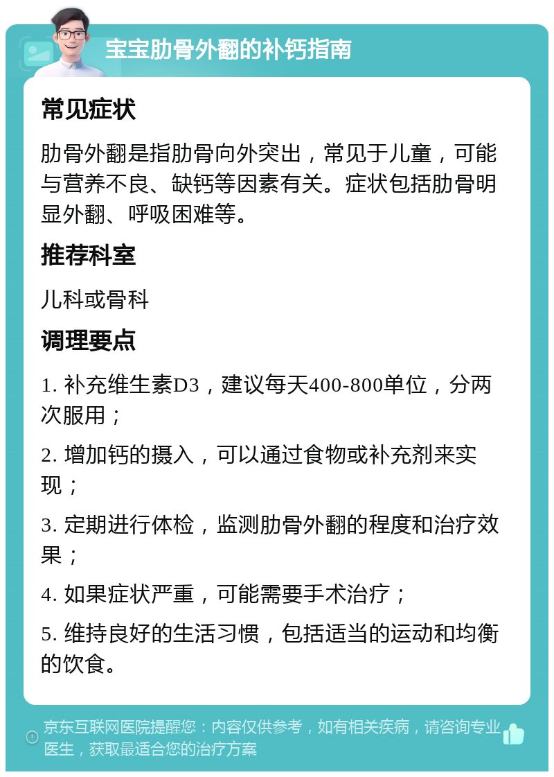 宝宝肋骨外翻的补钙指南 常见症状 肋骨外翻是指肋骨向外突出，常见于儿童，可能与营养不良、缺钙等因素有关。症状包括肋骨明显外翻、呼吸困难等。 推荐科室 儿科或骨科 调理要点 1. 补充维生素D3，建议每天400-800单位，分两次服用； 2. 增加钙的摄入，可以通过食物或补充剂来实现； 3. 定期进行体检，监测肋骨外翻的程度和治疗效果； 4. 如果症状严重，可能需要手术治疗； 5. 维持良好的生活习惯，包括适当的运动和均衡的饮食。