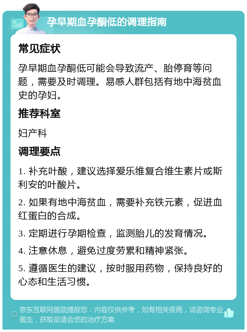 孕早期血孕酮低的调理指南 常见症状 孕早期血孕酮低可能会导致流产、胎停育等问题，需要及时调理。易感人群包括有地中海贫血史的孕妇。 推荐科室 妇产科 调理要点 1. 补充叶酸，建议选择爱乐维复合维生素片或斯利安的叶酸片。 2. 如果有地中海贫血，需要补充铁元素，促进血红蛋白的合成。 3. 定期进行孕期检查，监测胎儿的发育情况。 4. 注意休息，避免过度劳累和精神紧张。 5. 遵循医生的建议，按时服用药物，保持良好的心态和生活习惯。