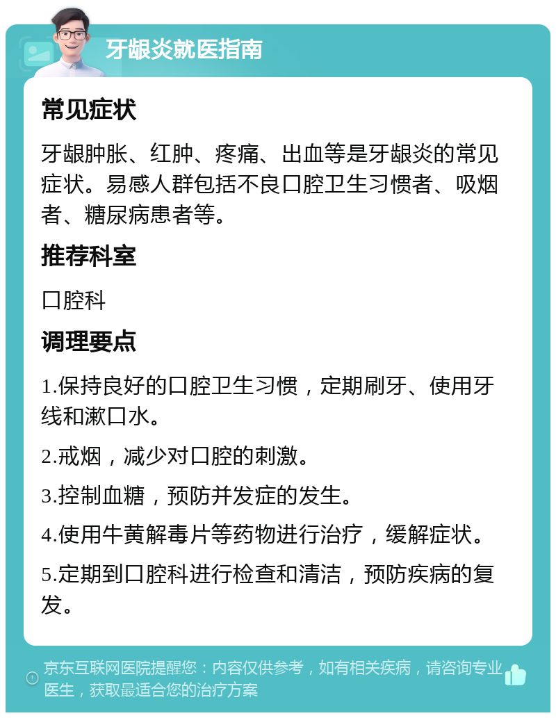 牙龈炎就医指南 常见症状 牙龈肿胀、红肿、疼痛、出血等是牙龈炎的常见症状。易感人群包括不良口腔卫生习惯者、吸烟者、糖尿病患者等。 推荐科室 口腔科 调理要点 1.保持良好的口腔卫生习惯，定期刷牙、使用牙线和漱口水。 2.戒烟，减少对口腔的刺激。 3.控制血糖，预防并发症的发生。 4.使用牛黄解毒片等药物进行治疗，缓解症状。 5.定期到口腔科进行检查和清洁，预防疾病的复发。