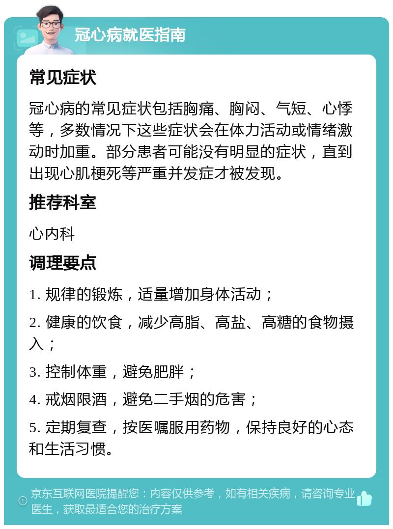 冠心病就医指南 常见症状 冠心病的常见症状包括胸痛、胸闷、气短、心悸等，多数情况下这些症状会在体力活动或情绪激动时加重。部分患者可能没有明显的症状，直到出现心肌梗死等严重并发症才被发现。 推荐科室 心内科 调理要点 1. 规律的锻炼，适量增加身体活动； 2. 健康的饮食，减少高脂、高盐、高糖的食物摄入； 3. 控制体重，避免肥胖； 4. 戒烟限酒，避免二手烟的危害； 5. 定期复查，按医嘱服用药物，保持良好的心态和生活习惯。