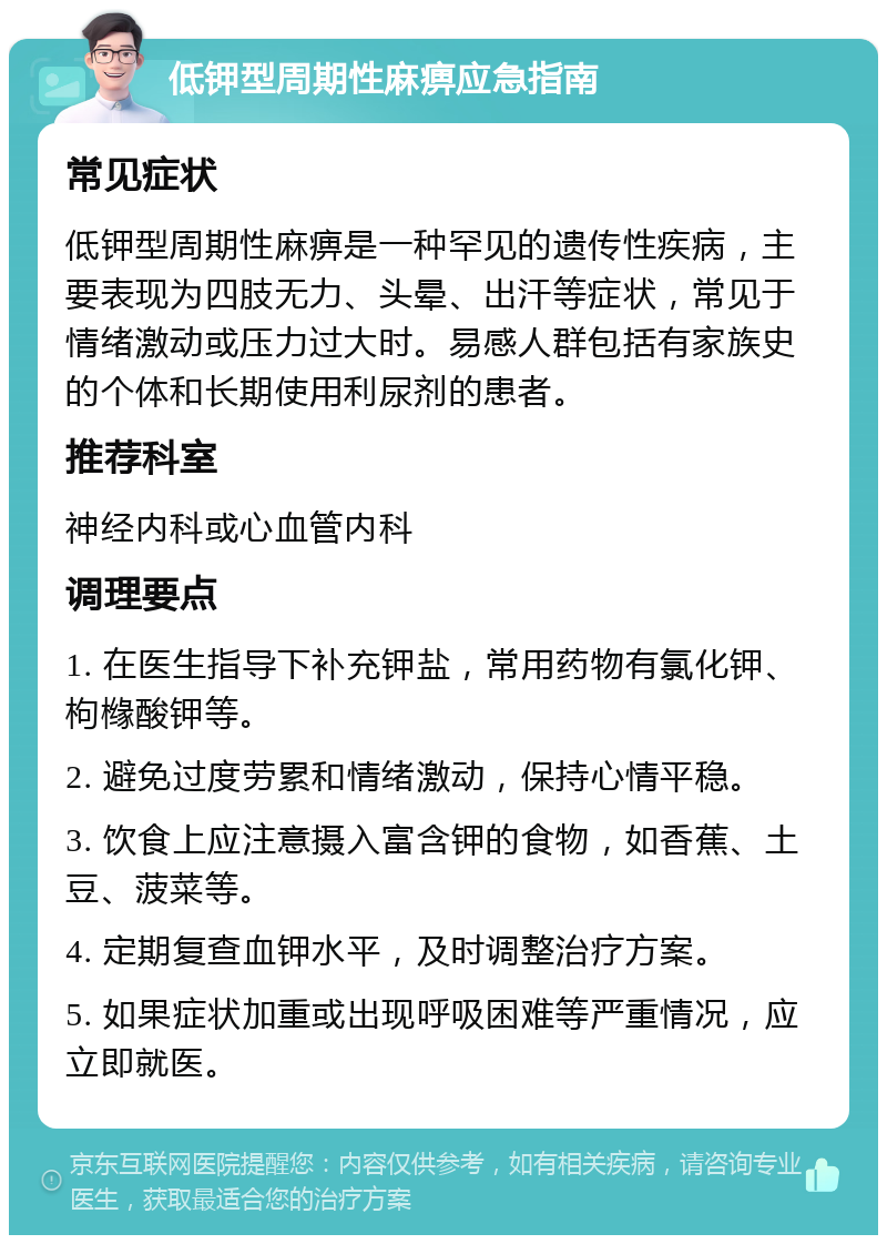 低钾型周期性麻痹应急指南 常见症状 低钾型周期性麻痹是一种罕见的遗传性疾病，主要表现为四肢无力、头晕、出汗等症状，常见于情绪激动或压力过大时。易感人群包括有家族史的个体和长期使用利尿剂的患者。 推荐科室 神经内科或心血管内科 调理要点 1. 在医生指导下补充钾盐，常用药物有氯化钾、枸橼酸钾等。 2. 避免过度劳累和情绪激动，保持心情平稳。 3. 饮食上应注意摄入富含钾的食物，如香蕉、土豆、菠菜等。 4. 定期复查血钾水平，及时调整治疗方案。 5. 如果症状加重或出现呼吸困难等严重情况，应立即就医。