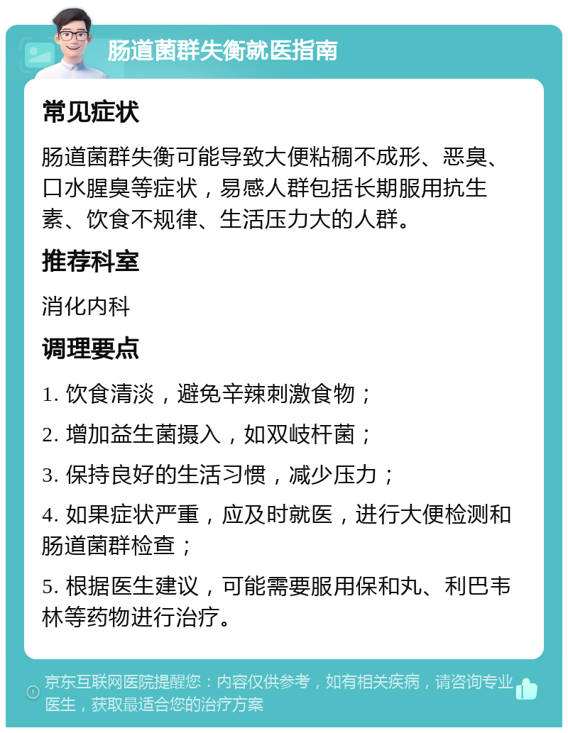 肠道菌群失衡就医指南 常见症状 肠道菌群失衡可能导致大便粘稠不成形、恶臭、口水腥臭等症状，易感人群包括长期服用抗生素、饮食不规律、生活压力大的人群。 推荐科室 消化内科 调理要点 1. 饮食清淡，避免辛辣刺激食物； 2. 增加益生菌摄入，如双岐杆菌； 3. 保持良好的生活习惯，减少压力； 4. 如果症状严重，应及时就医，进行大便检测和肠道菌群检查； 5. 根据医生建议，可能需要服用保和丸、利巴韦林等药物进行治疗。