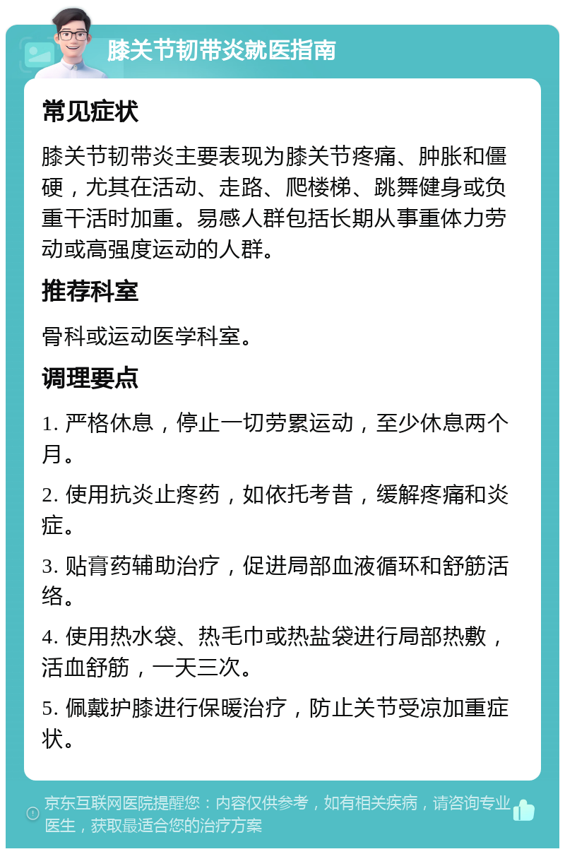 膝关节韧带炎就医指南 常见症状 膝关节韧带炎主要表现为膝关节疼痛、肿胀和僵硬，尤其在活动、走路、爬楼梯、跳舞健身或负重干活时加重。易感人群包括长期从事重体力劳动或高强度运动的人群。 推荐科室 骨科或运动医学科室。 调理要点 1. 严格休息，停止一切劳累运动，至少休息两个月。 2. 使用抗炎止疼药，如依托考昔，缓解疼痛和炎症。 3. 贴膏药辅助治疗，促进局部血液循环和舒筋活络。 4. 使用热水袋、热毛巾或热盐袋进行局部热敷，活血舒筋，一天三次。 5. 佩戴护膝进行保暖治疗，防止关节受凉加重症状。