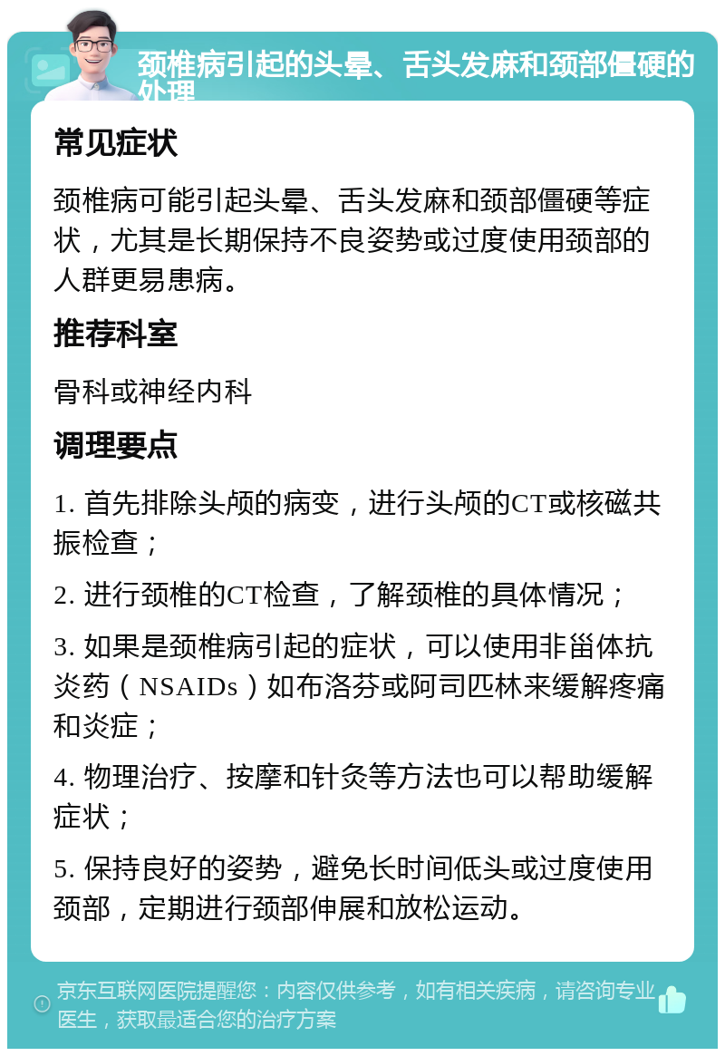 颈椎病引起的头晕、舌头发麻和颈部僵硬的处理 常见症状 颈椎病可能引起头晕、舌头发麻和颈部僵硬等症状，尤其是长期保持不良姿势或过度使用颈部的人群更易患病。 推荐科室 骨科或神经内科 调理要点 1. 首先排除头颅的病变，进行头颅的CT或核磁共振检查； 2. 进行颈椎的CT检查，了解颈椎的具体情况； 3. 如果是颈椎病引起的症状，可以使用非甾体抗炎药（NSAIDs）如布洛芬或阿司匹林来缓解疼痛和炎症； 4. 物理治疗、按摩和针灸等方法也可以帮助缓解症状； 5. 保持良好的姿势，避免长时间低头或过度使用颈部，定期进行颈部伸展和放松运动。