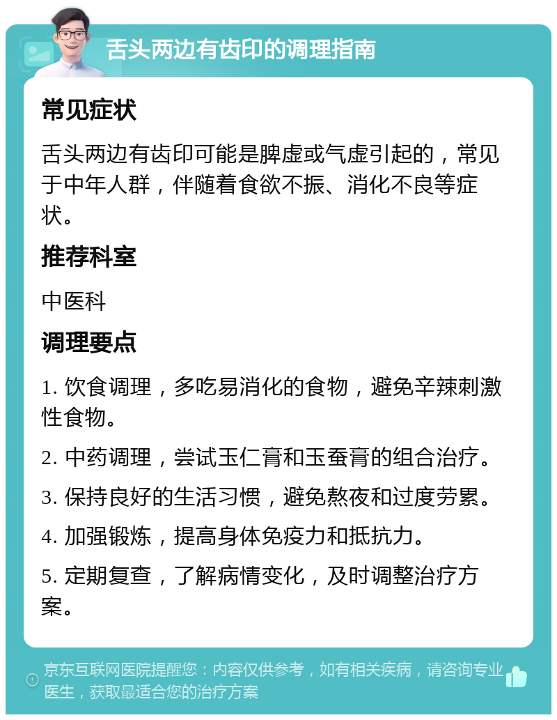 舌头两边有齿印的调理指南 常见症状 舌头两边有齿印可能是脾虚或气虚引起的，常见于中年人群，伴随着食欲不振、消化不良等症状。 推荐科室 中医科 调理要点 1. 饮食调理，多吃易消化的食物，避免辛辣刺激性食物。 2. 中药调理，尝试玉仁膏和玉蚕膏的组合治疗。 3. 保持良好的生活习惯，避免熬夜和过度劳累。 4. 加强锻炼，提高身体免疫力和抵抗力。 5. 定期复查，了解病情变化，及时调整治疗方案。