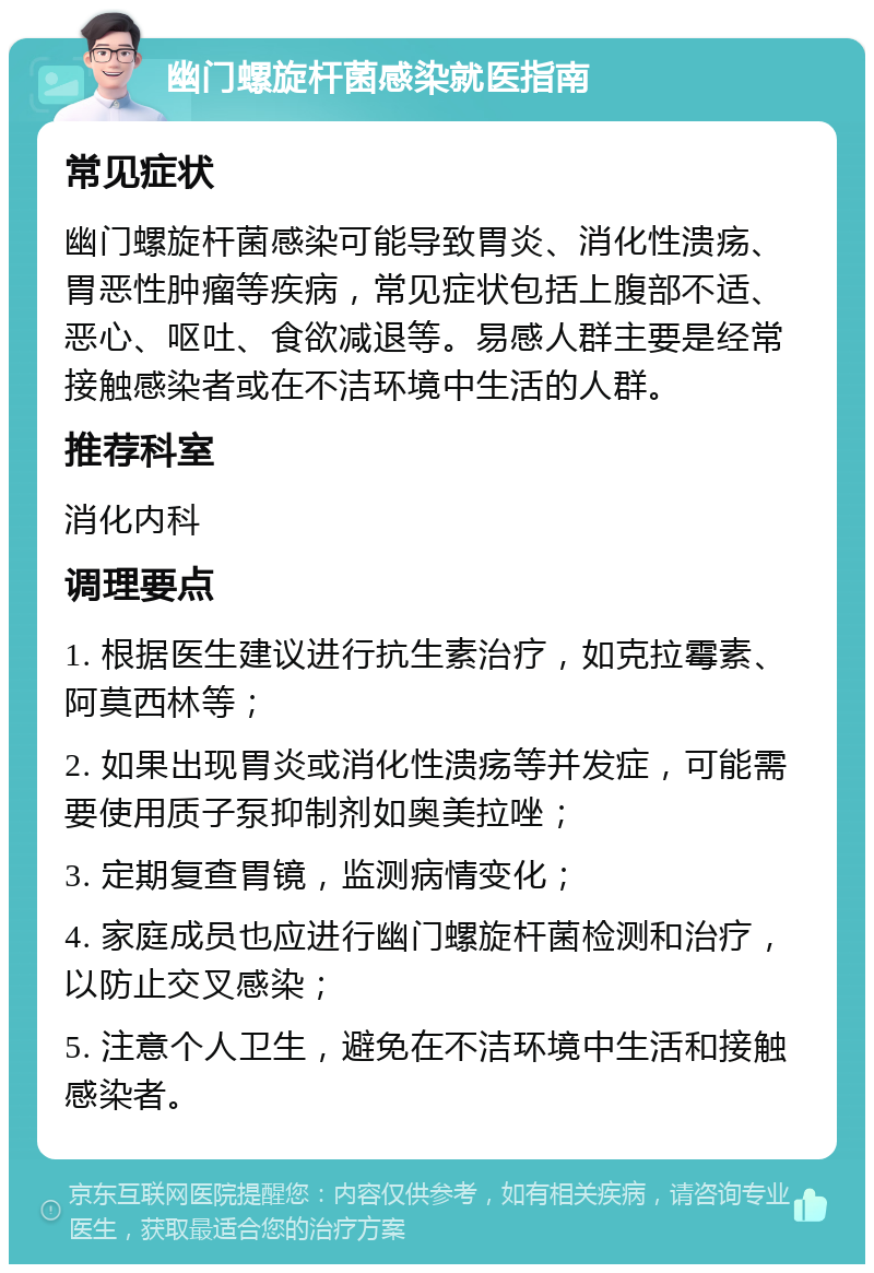 幽门螺旋杆菌感染就医指南 常见症状 幽门螺旋杆菌感染可能导致胃炎、消化性溃疡、胃恶性肿瘤等疾病，常见症状包括上腹部不适、恶心、呕吐、食欲减退等。易感人群主要是经常接触感染者或在不洁环境中生活的人群。 推荐科室 消化内科 调理要点 1. 根据医生建议进行抗生素治疗，如克拉霉素、阿莫西林等； 2. 如果出现胃炎或消化性溃疡等并发症，可能需要使用质子泵抑制剂如奥美拉唑； 3. 定期复查胃镜，监测病情变化； 4. 家庭成员也应进行幽门螺旋杆菌检测和治疗，以防止交叉感染； 5. 注意个人卫生，避免在不洁环境中生活和接触感染者。