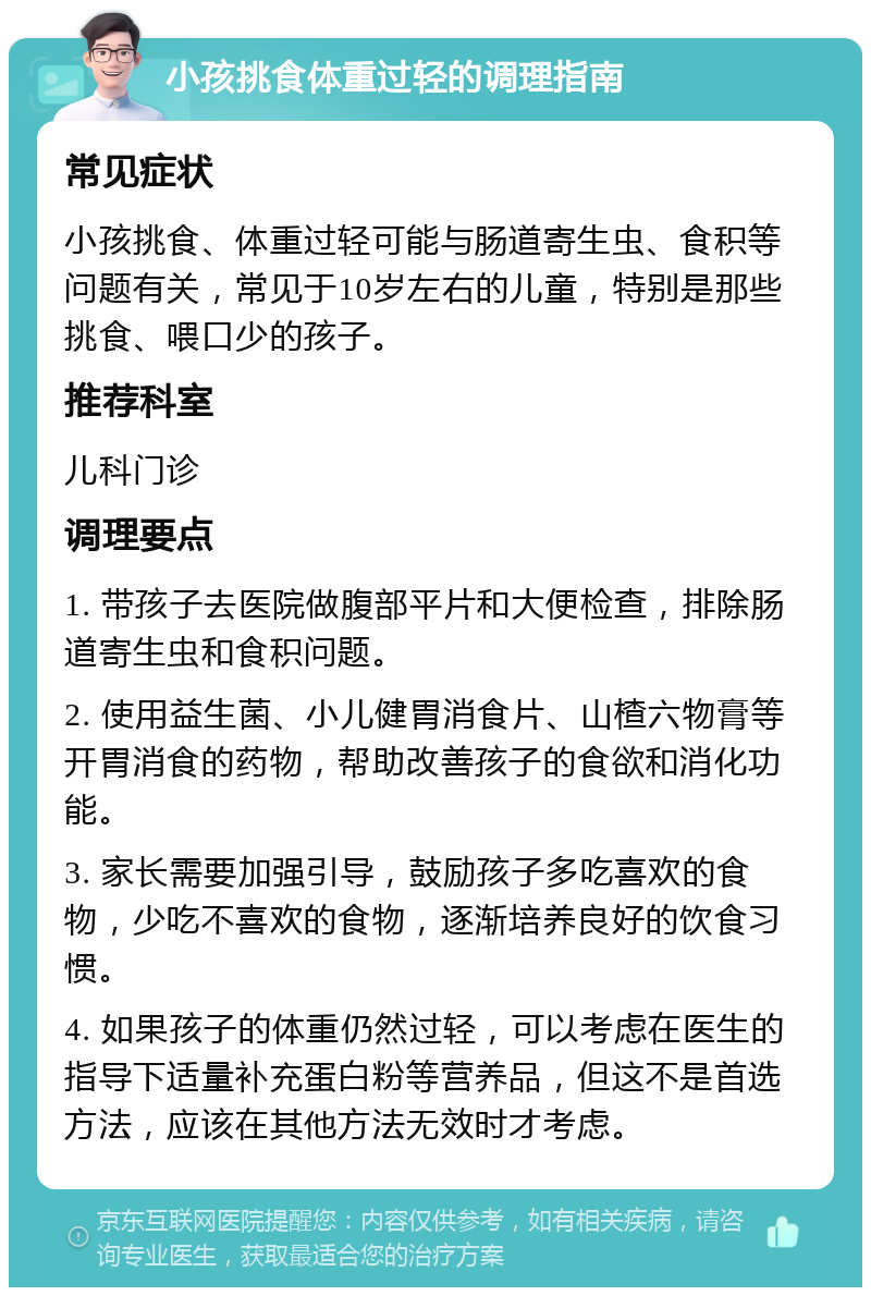 小孩挑食体重过轻的调理指南 常见症状 小孩挑食、体重过轻可能与肠道寄生虫、食积等问题有关，常见于10岁左右的儿童，特别是那些挑食、喂口少的孩子。 推荐科室 儿科门诊 调理要点 1. 带孩子去医院做腹部平片和大便检查，排除肠道寄生虫和食积问题。 2. 使用益生菌、小儿健胃消食片、山楂六物膏等开胃消食的药物，帮助改善孩子的食欲和消化功能。 3. 家长需要加强引导，鼓励孩子多吃喜欢的食物，少吃不喜欢的食物，逐渐培养良好的饮食习惯。 4. 如果孩子的体重仍然过轻，可以考虑在医生的指导下适量补充蛋白粉等营养品，但这不是首选方法，应该在其他方法无效时才考虑。