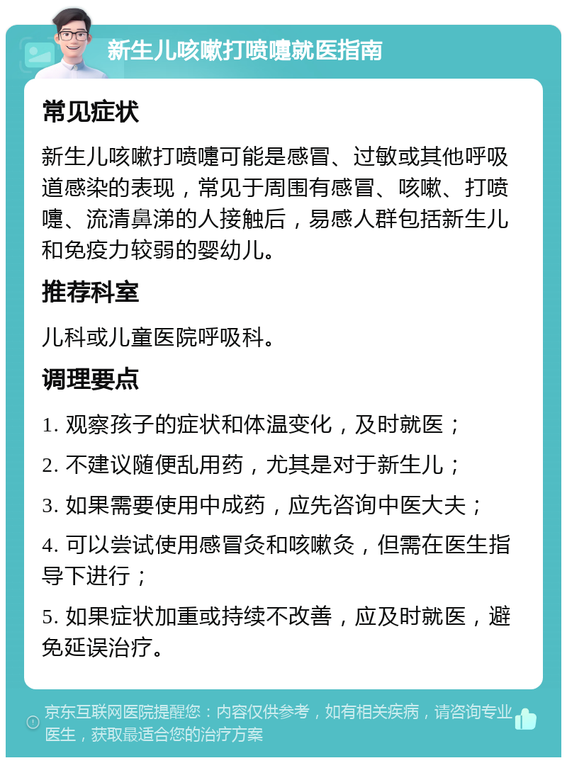 新生儿咳嗽打喷嚏就医指南 常见症状 新生儿咳嗽打喷嚏可能是感冒、过敏或其他呼吸道感染的表现，常见于周围有感冒、咳嗽、打喷嚏、流清鼻涕的人接触后，易感人群包括新生儿和免疫力较弱的婴幼儿。 推荐科室 儿科或儿童医院呼吸科。 调理要点 1. 观察孩子的症状和体温变化，及时就医； 2. 不建议随便乱用药，尤其是对于新生儿； 3. 如果需要使用中成药，应先咨询中医大夫； 4. 可以尝试使用感冒灸和咳嗽灸，但需在医生指导下进行； 5. 如果症状加重或持续不改善，应及时就医，避免延误治疗。