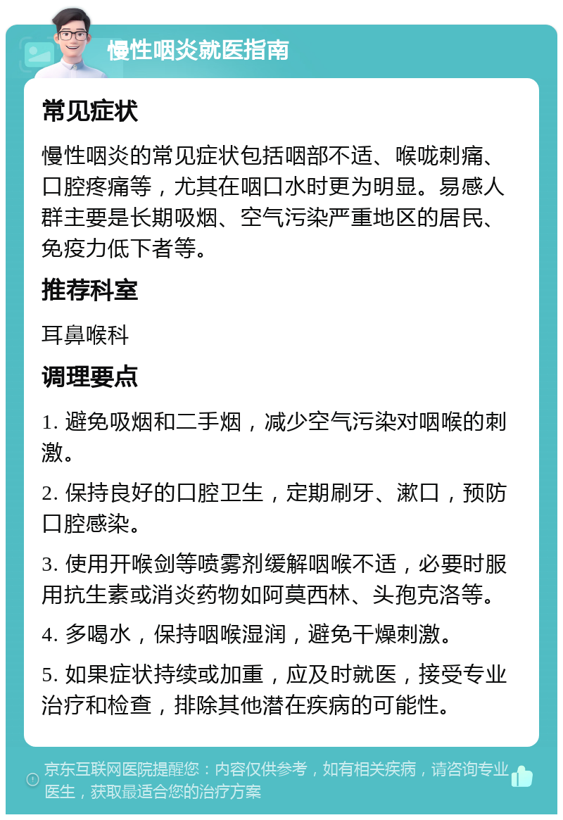 慢性咽炎就医指南 常见症状 慢性咽炎的常见症状包括咽部不适、喉咙刺痛、口腔疼痛等，尤其在咽口水时更为明显。易感人群主要是长期吸烟、空气污染严重地区的居民、免疫力低下者等。 推荐科室 耳鼻喉科 调理要点 1. 避免吸烟和二手烟，减少空气污染对咽喉的刺激。 2. 保持良好的口腔卫生，定期刷牙、漱口，预防口腔感染。 3. 使用开喉剑等喷雾剂缓解咽喉不适，必要时服用抗生素或消炎药物如阿莫西林、头孢克洛等。 4. 多喝水，保持咽喉湿润，避免干燥刺激。 5. 如果症状持续或加重，应及时就医，接受专业治疗和检查，排除其他潜在疾病的可能性。