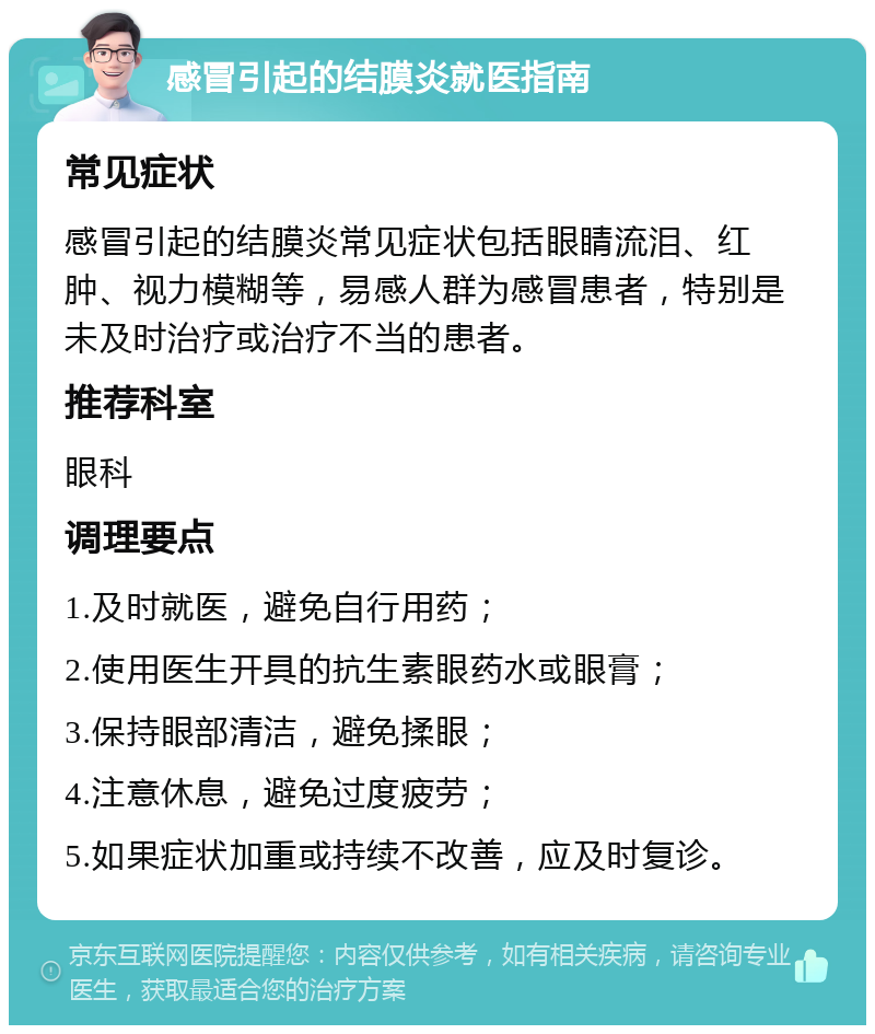 感冒引起的结膜炎就医指南 常见症状 感冒引起的结膜炎常见症状包括眼睛流泪、红肿、视力模糊等，易感人群为感冒患者，特别是未及时治疗或治疗不当的患者。 推荐科室 眼科 调理要点 1.及时就医，避免自行用药； 2.使用医生开具的抗生素眼药水或眼膏； 3.保持眼部清洁，避免揉眼； 4.注意休息，避免过度疲劳； 5.如果症状加重或持续不改善，应及时复诊。