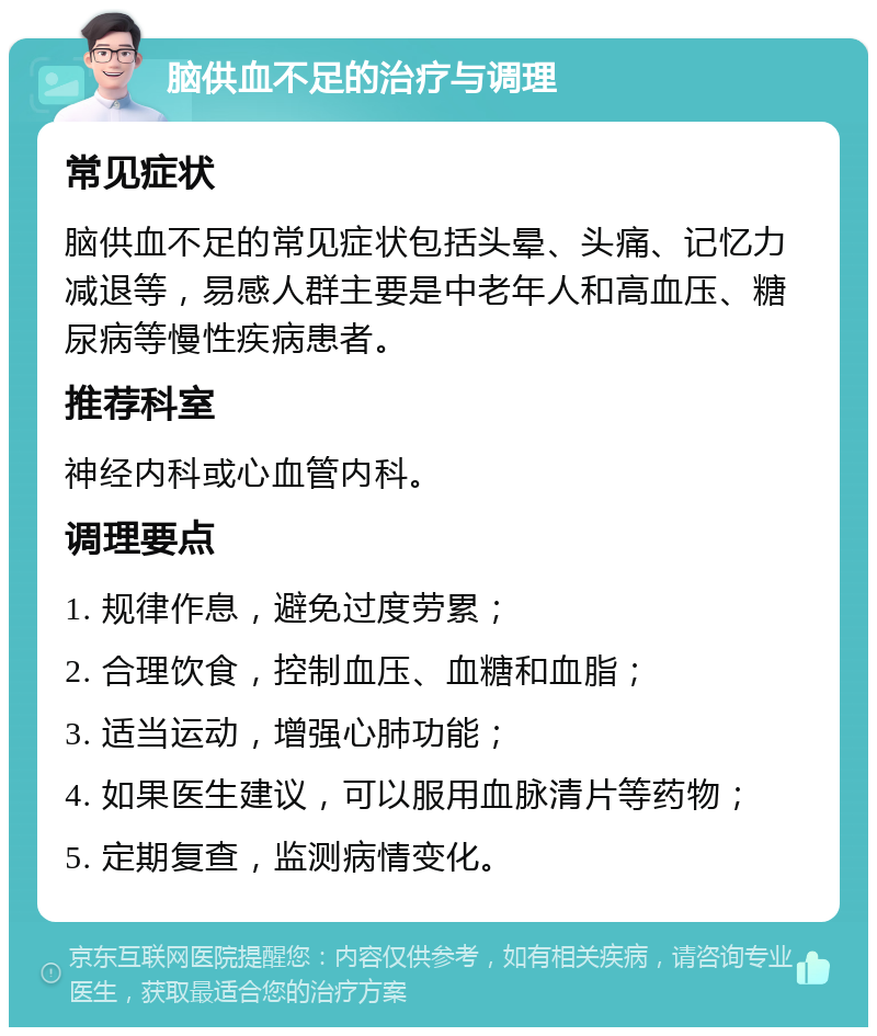 脑供血不足的治疗与调理 常见症状 脑供血不足的常见症状包括头晕、头痛、记忆力减退等，易感人群主要是中老年人和高血压、糖尿病等慢性疾病患者。 推荐科室 神经内科或心血管内科。 调理要点 1. 规律作息，避免过度劳累； 2. 合理饮食，控制血压、血糖和血脂； 3. 适当运动，增强心肺功能； 4. 如果医生建议，可以服用血脉清片等药物； 5. 定期复查，监测病情变化。