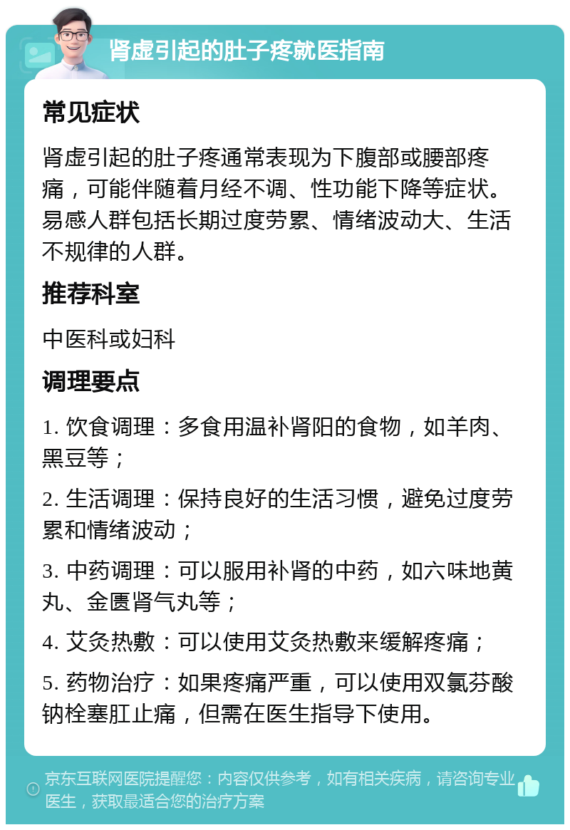 肾虚引起的肚子疼就医指南 常见症状 肾虚引起的肚子疼通常表现为下腹部或腰部疼痛，可能伴随着月经不调、性功能下降等症状。易感人群包括长期过度劳累、情绪波动大、生活不规律的人群。 推荐科室 中医科或妇科 调理要点 1. 饮食调理：多食用温补肾阳的食物，如羊肉、黑豆等； 2. 生活调理：保持良好的生活习惯，避免过度劳累和情绪波动； 3. 中药调理：可以服用补肾的中药，如六味地黄丸、金匮肾气丸等； 4. 艾灸热敷：可以使用艾灸热敷来缓解疼痛； 5. 药物治疗：如果疼痛严重，可以使用双氯芬酸钠栓塞肛止痛，但需在医生指导下使用。