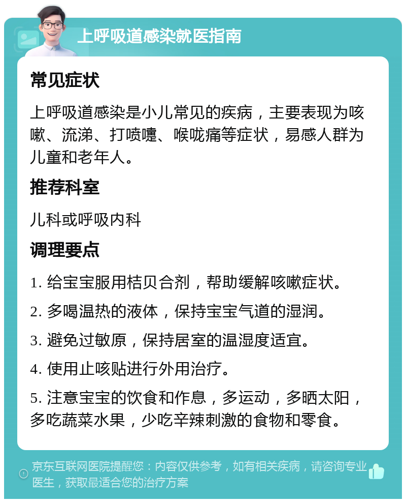 上呼吸道感染就医指南 常见症状 上呼吸道感染是小儿常见的疾病，主要表现为咳嗽、流涕、打喷嚏、喉咙痛等症状，易感人群为儿童和老年人。 推荐科室 儿科或呼吸内科 调理要点 1. 给宝宝服用桔贝合剂，帮助缓解咳嗽症状。 2. 多喝温热的液体，保持宝宝气道的湿润。 3. 避免过敏原，保持居室的温湿度适宜。 4. 使用止咳贴进行外用治疗。 5. 注意宝宝的饮食和作息，多运动，多晒太阳，多吃蔬菜水果，少吃辛辣刺激的食物和零食。