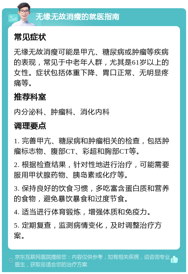 无缘无故消瘦的就医指南 常见症状 无缘无故消瘦可能是甲亢、糖尿病或肿瘤等疾病的表现，常见于中老年人群，尤其是61岁以上的女性。症状包括体重下降、胃口正常、无明显疼痛等。 推荐科室 内分泌科、肿瘤科、消化内科 调理要点 1. 完善甲亢、糖尿病和肿瘤相关的检查，包括肿瘤标志物、腹部CT、彩超和胸部CT等。 2. 根据检查结果，针对性地进行治疗，可能需要服用甲状腺药物、胰岛素或化疗等。 3. 保持良好的饮食习惯，多吃富含蛋白质和营养的食物，避免暴饮暴食和过度节食。 4. 适当进行体育锻炼，增强体质和免疫力。 5. 定期复查，监测病情变化，及时调整治疗方案。