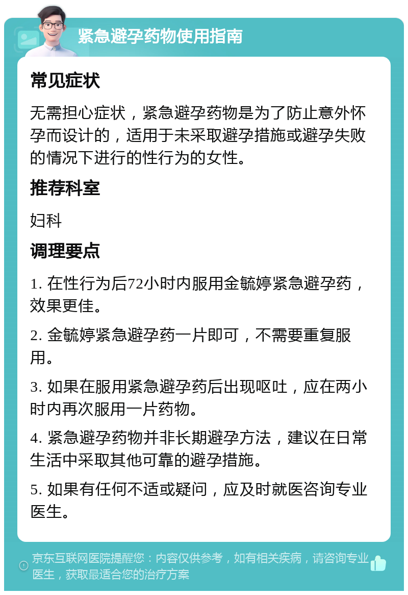 紧急避孕药物使用指南 常见症状 无需担心症状，紧急避孕药物是为了防止意外怀孕而设计的，适用于未采取避孕措施或避孕失败的情况下进行的性行为的女性。 推荐科室 妇科 调理要点 1. 在性行为后72小时内服用金毓婷紧急避孕药，效果更佳。 2. 金毓婷紧急避孕药一片即可，不需要重复服用。 3. 如果在服用紧急避孕药后出现呕吐，应在两小时内再次服用一片药物。 4. 紧急避孕药物并非长期避孕方法，建议在日常生活中采取其他可靠的避孕措施。 5. 如果有任何不适或疑问，应及时就医咨询专业医生。