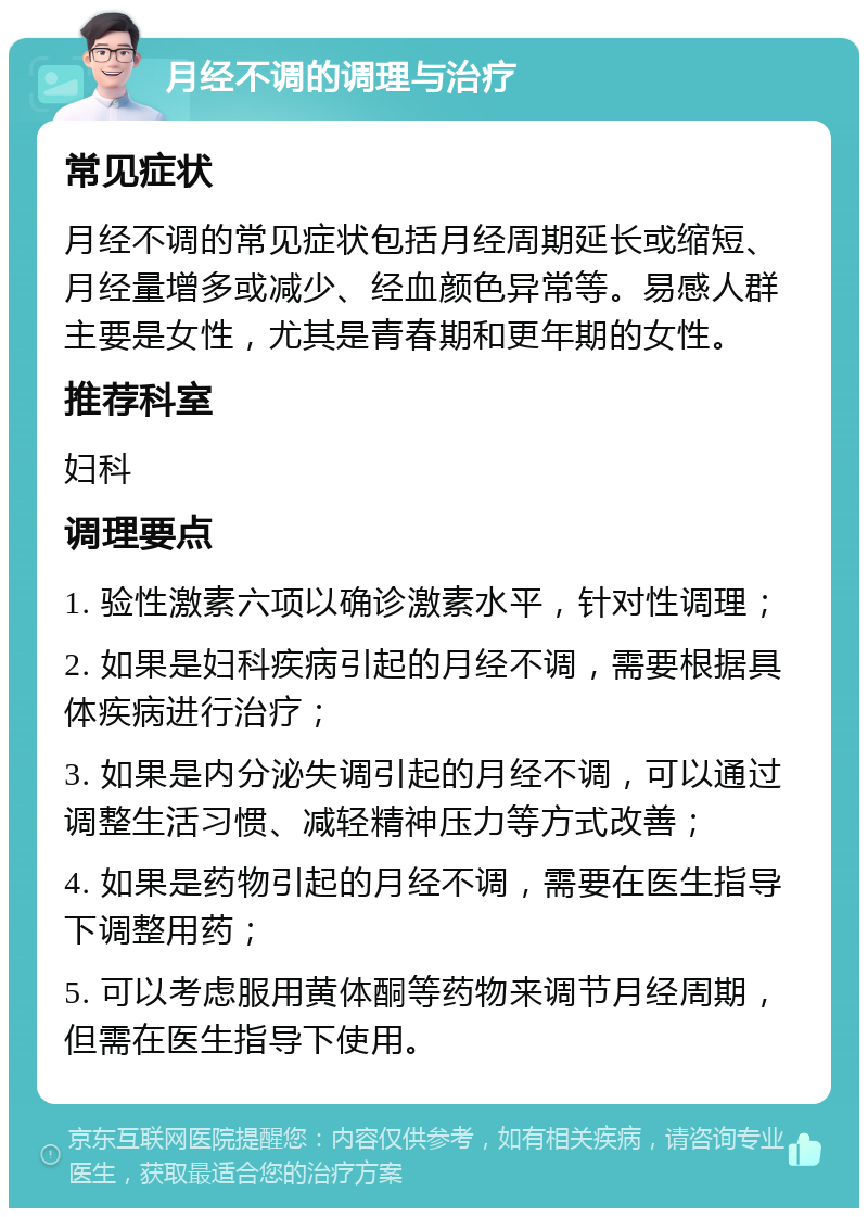 月经不调的调理与治疗 常见症状 月经不调的常见症状包括月经周期延长或缩短、月经量增多或减少、经血颜色异常等。易感人群主要是女性，尤其是青春期和更年期的女性。 推荐科室 妇科 调理要点 1. 验性激素六项以确诊激素水平，针对性调理； 2. 如果是妇科疾病引起的月经不调，需要根据具体疾病进行治疗； 3. 如果是内分泌失调引起的月经不调，可以通过调整生活习惯、减轻精神压力等方式改善； 4. 如果是药物引起的月经不调，需要在医生指导下调整用药； 5. 可以考虑服用黄体酮等药物来调节月经周期，但需在医生指导下使用。