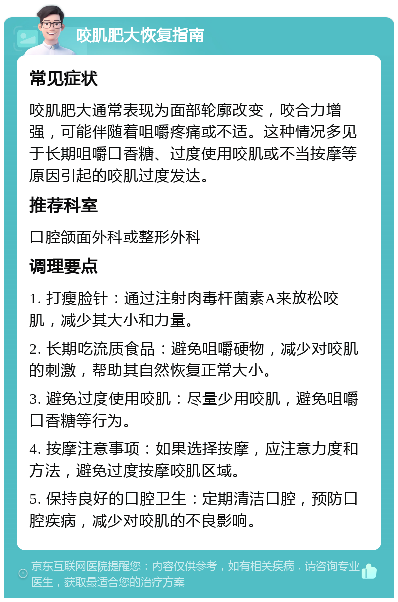 咬肌肥大恢复指南 常见症状 咬肌肥大通常表现为面部轮廓改变，咬合力增强，可能伴随着咀嚼疼痛或不适。这种情况多见于长期咀嚼口香糖、过度使用咬肌或不当按摩等原因引起的咬肌过度发达。 推荐科室 口腔颌面外科或整形外科 调理要点 1. 打瘦脸针：通过注射肉毒杆菌素A来放松咬肌，减少其大小和力量。 2. 长期吃流质食品：避免咀嚼硬物，减少对咬肌的刺激，帮助其自然恢复正常大小。 3. 避免过度使用咬肌：尽量少用咬肌，避免咀嚼口香糖等行为。 4. 按摩注意事项：如果选择按摩，应注意力度和方法，避免过度按摩咬肌区域。 5. 保持良好的口腔卫生：定期清洁口腔，预防口腔疾病，减少对咬肌的不良影响。