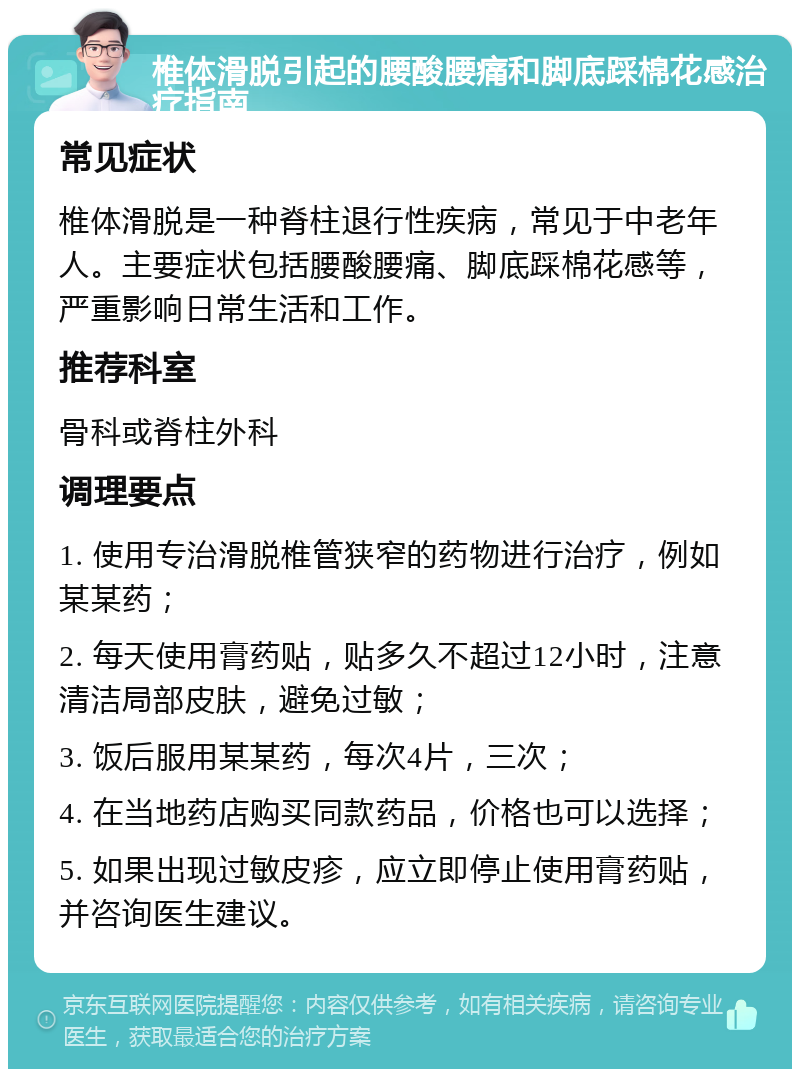 椎体滑脱引起的腰酸腰痛和脚底踩棉花感治疗指南 常见症状 椎体滑脱是一种脊柱退行性疾病，常见于中老年人。主要症状包括腰酸腰痛、脚底踩棉花感等，严重影响日常生活和工作。 推荐科室 骨科或脊柱外科 调理要点 1. 使用专治滑脱椎管狭窄的药物进行治疗，例如某某药； 2. 每天使用膏药贴，贴多久不超过12小时，注意清洁局部皮肤，避免过敏； 3. 饭后服用某某药，每次4片，三次； 4. 在当地药店购买同款药品，价格也可以选择； 5. 如果出现过敏皮疹，应立即停止使用膏药贴，并咨询医生建议。