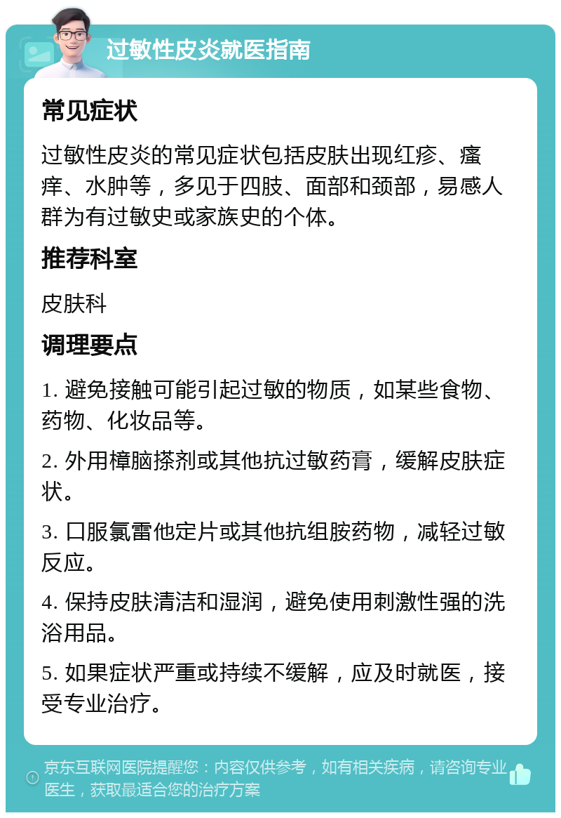 过敏性皮炎就医指南 常见症状 过敏性皮炎的常见症状包括皮肤出现红疹、瘙痒、水肿等，多见于四肢、面部和颈部，易感人群为有过敏史或家族史的个体。 推荐科室 皮肤科 调理要点 1. 避免接触可能引起过敏的物质，如某些食物、药物、化妆品等。 2. 外用樟脑搽剂或其他抗过敏药膏，缓解皮肤症状。 3. 口服氯雷他定片或其他抗组胺药物，减轻过敏反应。 4. 保持皮肤清洁和湿润，避免使用刺激性强的洗浴用品。 5. 如果症状严重或持续不缓解，应及时就医，接受专业治疗。