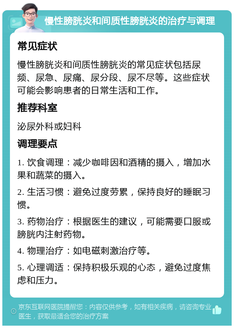 慢性膀胱炎和间质性膀胱炎的治疗与调理 常见症状 慢性膀胱炎和间质性膀胱炎的常见症状包括尿频、尿急、尿痛、尿分段、尿不尽等。这些症状可能会影响患者的日常生活和工作。 推荐科室 泌尿外科或妇科 调理要点 1. 饮食调理：减少咖啡因和酒精的摄入，增加水果和蔬菜的摄入。 2. 生活习惯：避免过度劳累，保持良好的睡眠习惯。 3. 药物治疗：根据医生的建议，可能需要口服或膀胱内注射药物。 4. 物理治疗：如电磁刺激治疗等。 5. 心理调适：保持积极乐观的心态，避免过度焦虑和压力。