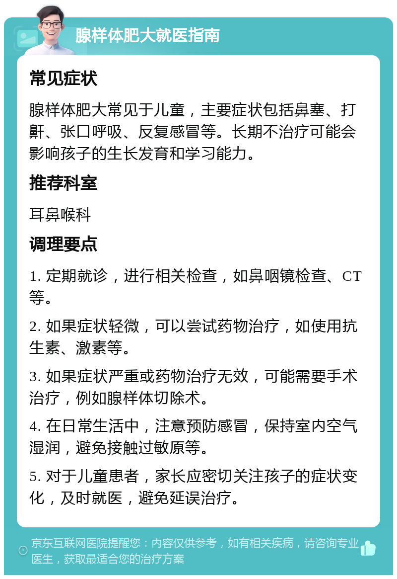 腺样体肥大就医指南 常见症状 腺样体肥大常见于儿童，主要症状包括鼻塞、打鼾、张口呼吸、反复感冒等。长期不治疗可能会影响孩子的生长发育和学习能力。 推荐科室 耳鼻喉科 调理要点 1. 定期就诊，进行相关检查，如鼻咽镜检查、CT等。 2. 如果症状轻微，可以尝试药物治疗，如使用抗生素、激素等。 3. 如果症状严重或药物治疗无效，可能需要手术治疗，例如腺样体切除术。 4. 在日常生活中，注意预防感冒，保持室内空气湿润，避免接触过敏原等。 5. 对于儿童患者，家长应密切关注孩子的症状变化，及时就医，避免延误治疗。