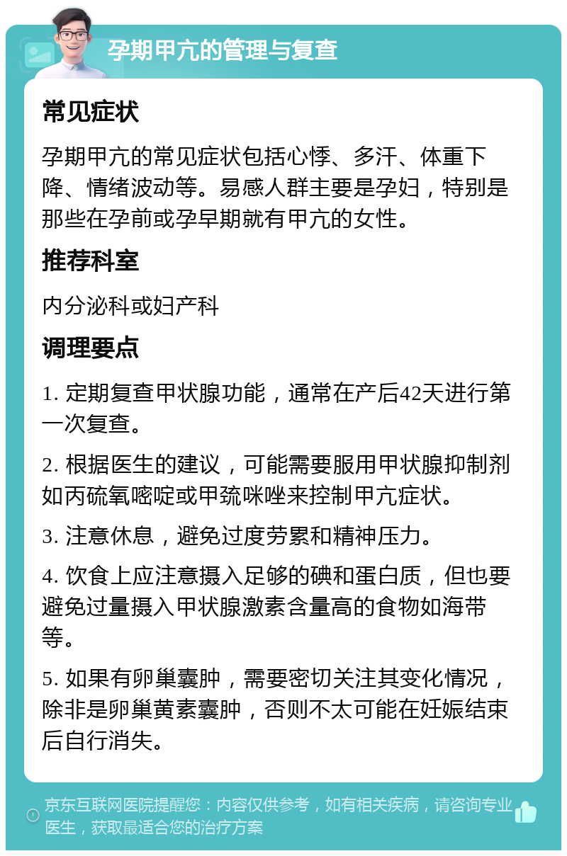 孕期甲亢的管理与复查 常见症状 孕期甲亢的常见症状包括心悸、多汗、体重下降、情绪波动等。易感人群主要是孕妇，特别是那些在孕前或孕早期就有甲亢的女性。 推荐科室 内分泌科或妇产科 调理要点 1. 定期复查甲状腺功能，通常在产后42天进行第一次复查。 2. 根据医生的建议，可能需要服用甲状腺抑制剂如丙硫氧嘧啶或甲巯咪唑来控制甲亢症状。 3. 注意休息，避免过度劳累和精神压力。 4. 饮食上应注意摄入足够的碘和蛋白质，但也要避免过量摄入甲状腺激素含量高的食物如海带等。 5. 如果有卵巢囊肿，需要密切关注其变化情况，除非是卵巢黄素囊肿，否则不太可能在妊娠结束后自行消失。