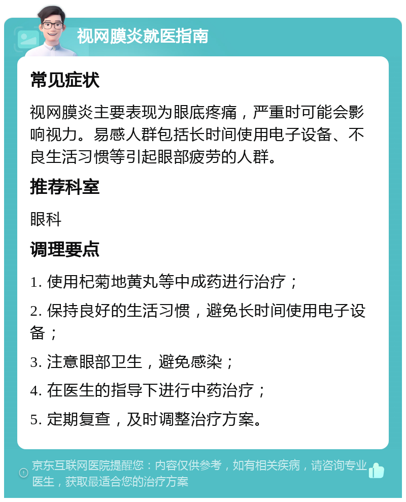 视网膜炎就医指南 常见症状 视网膜炎主要表现为眼底疼痛，严重时可能会影响视力。易感人群包括长时间使用电子设备、不良生活习惯等引起眼部疲劳的人群。 推荐科室 眼科 调理要点 1. 使用杞菊地黄丸等中成药进行治疗； 2. 保持良好的生活习惯，避免长时间使用电子设备； 3. 注意眼部卫生，避免感染； 4. 在医生的指导下进行中药治疗； 5. 定期复查，及时调整治疗方案。