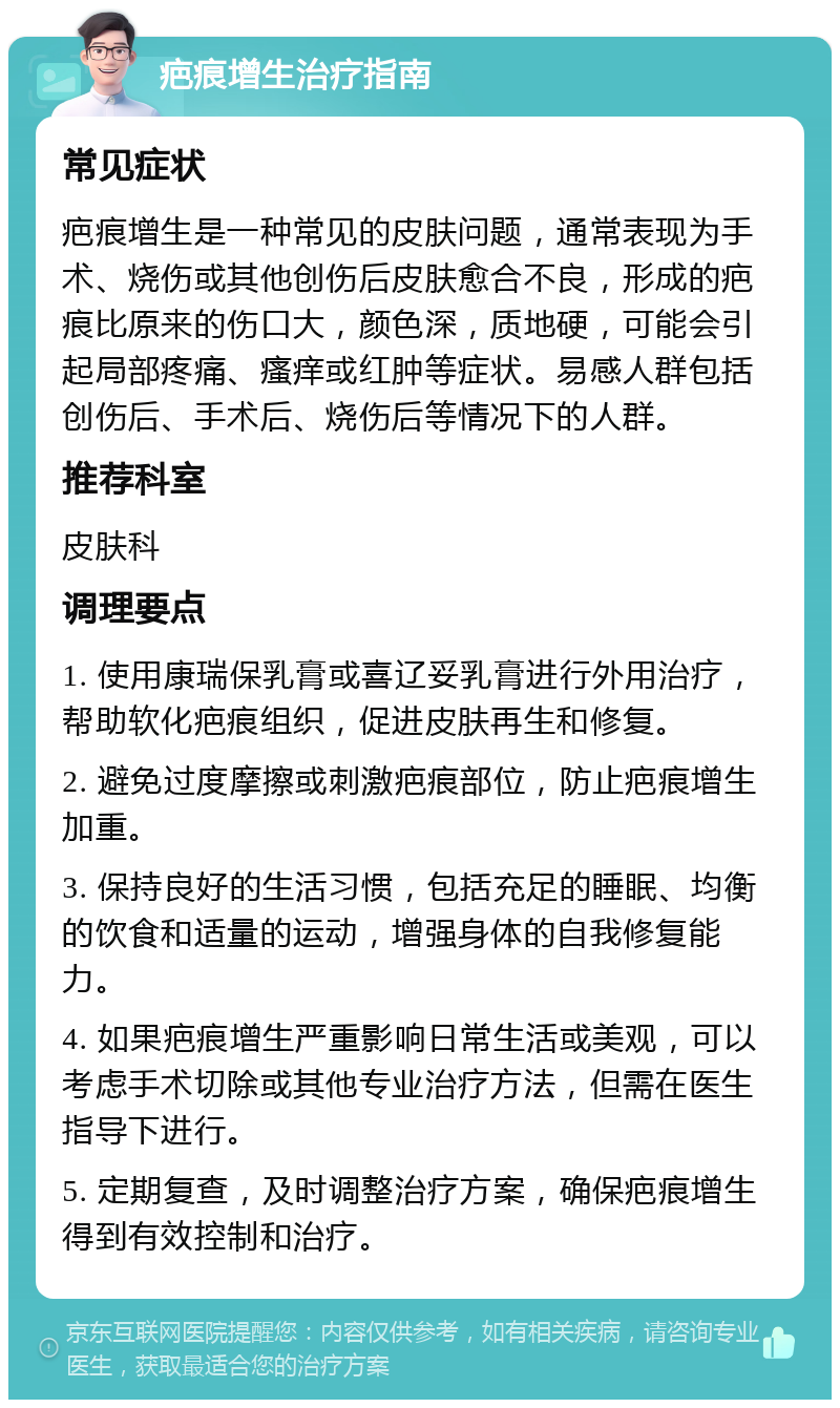 疤痕增生治疗指南 常见症状 疤痕增生是一种常见的皮肤问题，通常表现为手术、烧伤或其他创伤后皮肤愈合不良，形成的疤痕比原来的伤口大，颜色深，质地硬，可能会引起局部疼痛、瘙痒或红肿等症状。易感人群包括创伤后、手术后、烧伤后等情况下的人群。 推荐科室 皮肤科 调理要点 1. 使用康瑞保乳膏或喜辽妥乳膏进行外用治疗，帮助软化疤痕组织，促进皮肤再生和修复。 2. 避免过度摩擦或刺激疤痕部位，防止疤痕增生加重。 3. 保持良好的生活习惯，包括充足的睡眠、均衡的饮食和适量的运动，增强身体的自我修复能力。 4. 如果疤痕增生严重影响日常生活或美观，可以考虑手术切除或其他专业治疗方法，但需在医生指导下进行。 5. 定期复查，及时调整治疗方案，确保疤痕增生得到有效控制和治疗。